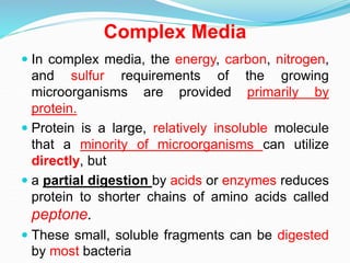 Complex Media
 In complex media, the energy, carbon, nitrogen,
and sulfur requirements of the growing
microorganisms are provided primarily by
protein.
 Protein is a large, relatively insoluble molecule
that a minority of microorganisms can utilize
directly, but
 a partial digestion by acids or enzymes reduces
protein to shorter chains of amino acids called
peptone.
 These small, soluble fragments can be digested
by most bacteria
 