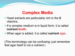 Complex Media
 Yeast extracts are particularly rich in the B
vitamins.
 If a complex medium is in liquid form, it is called
nutrient broth.
 When agar is added, it is called nutrient agar.
(This terminology can be confusing; just remember
that agar itself is not a nutrient.)
 
