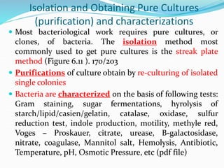 Isolation and Obtaining Pure Cultures
(purification) and characterizations
 Most bacteriological work requires pure cultures, or
clones, of bacteria. The isolation method most
commonly used to get pure cultures is the streak plate
method (Figure 6.11 ). 170/203
 Purifications of culture obtain by re-culturing of isolated
single colonies
 Bacteria are characterized on the basis of following tests:
Gram staining, sugar fermentations, hyrolysis of
starch/lipid/casien/gelatin, catalase, oxidase, sulfur
reduction test, indole production, motility, methyle red,
Voges – Proskauer, citrate, urease, B-galactosidase,
nitrate, coagulase, Mannitol salt, Hemolysis, Antibiotic,
Temperature, pH, Osmotic Pressure, etc (pdf file)
 