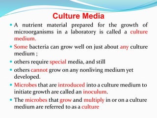 Culture Media
 A nutrient material prepared for the growth of
microorganisms in a laboratory is called a culture
medium.
 Some bacteria can grow well on just about any culture
medium ;
 others require special media, and still
 others cannot grow on any nonliving medium yet
developed.
 Microbes that are introduced into a culture medium to
initiate growth are called an inoculum.
 The microbes that grow and multiply in or on a culture
medium are referred to as a culture
 