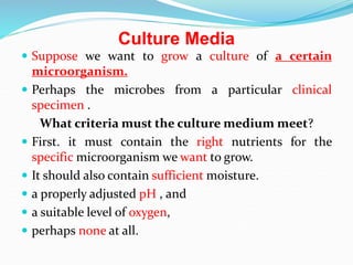 Culture Media
 Suppose we want to grow a culture of a certain
microorganism.
 Perhaps the microbes from a particular clinical
specimen .
What criteria must the culture medium meet?
 First. it must contain the right nutrients for the
specific microorganism we want to grow.
 It should also contain sufficient moisture.
 a properly adjusted pH , and
 a suitable level of oxygen,
 perhaps none at all.
 