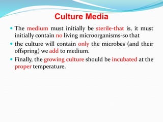 Culture Media
 The medium must initially be sterile-that is, it must
initially contain no living microorganisms-so that
 the culture will contain only the microbes (and their
offspring) we add to medium.
 Finally, the growing culture should be incubated at the
proper temperature.
 