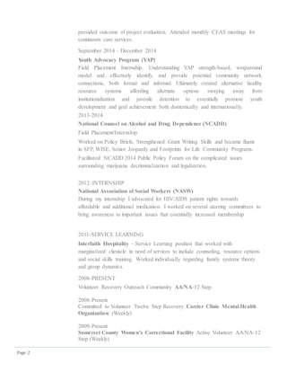 Page 2
provided outcome of project evaluation. Attended monthly CEAS meetings for
continuum care services.
September 2014 – December 2014
Youth Advocacy Program (YAP)
Field Placement Internship. Understanding YAP strength-based, wraparound
model and effectively identify, and provide potential community network
connections, both formal and informal. Ultimately created alternative healthy
resource systems affording alternate options swaying away from
institutionalization and juvenile detention to essentially promote youth
development and goal achievement both domestically and internationally.
2013-2014
National Counsel on Alcohol and Drug Dependence (NCADD)
Field Placement/Internship
Worked on Policy Briefs, Strengthened Grant Writing Skills and became fluent
in SFP, WISE, Senior Jeopardy and Footprints for Life Community Programs.
Facilitated NCADD 2014 Public Policy Forum on the complicated issues
surrounding marijuana decriminalization and legalization.
2012–INTERNSHIP
National Association of Social Workers (NASW)
During my internship I advocated for HIV/AIDS patient rights towards
affordable and additional medication. I worked on several steering committees to
bring awareness to important issues that essentially increased membership
2011-SERVICE LEARNING
Interfaith Hospitality – Service Learning position that worked with
marginalized clientele in need of services to include counseling, resource options
and social skills training. Worked individually regarding family systems theory
and group dynamics.
2008-PRESENT
Volunteer Recovery Outreach Community AA/NA-12 Step
2008-Present
Committed to Volunteer Twelve Step Recovery Carrier Clinic Mental Health
Organization (Weekly)
2009-Present
Somerset County Women’s Correctional Facility Active Volunteer AA/NA-12
Step (Weekly)
 