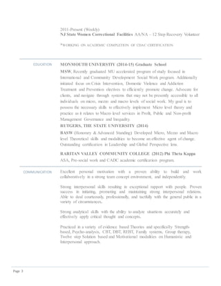 Page 3
2011-Present (Weekly)
NJ State Women Correctional Facilities AA/NA – 12 Step Recovery Volunteer
*WORKING ON ACADEMIC COMPLETION OF CDAC CERTIFICATION
EDUCATION MONMOUTH UNIVERSTIY (2014-15) Graduate School
MSW, Recently graduated MU accelerated program of study focused in
International and Community Development Social Work program. Additionally
initiated focus on Crisis Intervention, Domestic Violence and Addiction
Treatment and Prevention electives to efficiently promote change. Advocate for
clients, and navigate through systems that may not be presently accessible to all
individuals on micro, mezzo and macro levels of social work. My goal is to
possess the necessary skills to effectively implement Micro level theory and
practice as it relates to Macro level services in Profit, Public and Non-profit
Management Governance and Inequality.
RUTGERS, THE STATE UNIVERSITY (2014)
BASW (Honorary & Advanced Standing) Developed Micro, Mezzo and Macro
level Theoretical skills and modalities to become an effective agent of change.
Outstanding certification in Leadership and Global Perspective lens.
RARITAN VALLEY COMMUNITY COLLEGE (2012) Phi Theta Kappa
ASA, Pre-social work and CADC academic certification program.
COMMUNICATION Excellent personal motivation with a proven ability to build and work
collaboratively in a strong team concept environment, and independently.
Strong interpersonal skills resulting in exceptional rapport with people. Proven
success in initiating, promoting and maintaining strong interpersonal relations.
Able to deal courteously, professionally, and tactfully with the general public in a
variety of circumstances.
Strong analytical skills with the ability to analyze situations accurately and
effectively apply critical thought and concepts.
Practiced in a variety of evidence based Theories and specifically Strength-
based, Psycho-analysis, CBT, DBT, REBT, Family systems, Group therapy,
Twelve step Solution based and Motivational modalities on Humanistic and
Interpersonal approach.
 