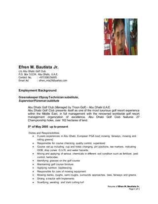 Resume of Efren M. Bautista Jr.
Page 1 of 3
Efren M. Bautista Jr.
c/o Abu Dhabi Golf Club
P.O. Box 51234. Abu Dhabi, U.A.E.
Contact No. : +971508156695
Email Ad : efren_mia29@yahoo.com
Employment Background
Greenskeeper I/SprayTechnician substitute,
Supervisor/Foreman subtitute
Abu Dhabi Golf Club (Managed by Troon Golf) - Abu Dhabi U.A.E
Abu Dhabi Golf Club presents itself as one of the most luxurious golf resort experience
within the Middle East, in full management with the renowned worldwide golf resort
management organization of excellence. Abu Dhabi Golf Club features 27
Championship holes, over 162 hectares of land.
5th
of May 2005 up to present
Duties and Responsibilities:
 9 years experiences in Abu Dhabi, European PGA tour[ mowing fairways, mowing and
rolling greens]
 Responsible for course checking, quality control, supervised
 Course set up including cup and holes changing, pin positions, tee markers, indicating
OOB, drop zones G.U.R, and water hazards.
 Mixing and applying of various chemicals in different soil condition such as fertilizer, pest
control, herbicides.
 Identifying grasses on the golf course
 Maintaining golf course furniture
 Applying nutrition ,topdressing,
 Responsible for care of mowing equipment
 Mowing banks, roughs, semi roughs, surrounds approaches, tees, fairways and greens.
 Driving a tractor with implements
 Scarifying, aerating and Verti cutting turf
 