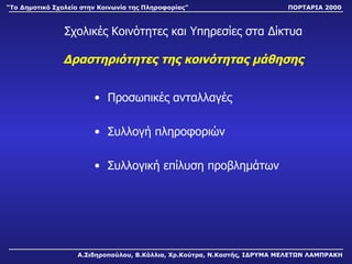 Σχολικές Κοινότητες και Υπηρεσίες στα Δίκτυα Δραστηριότητες της κοινότητας μάθησης Προσωπικές ανταλλαγές Συλλογή πληροφοριών Συλλογική επίλυση προβλημάτων Α.Σιδηροπούλου, Β.Κόλλια, Χρ.Κούτρα, Ν.Καστής, ΙΔΡΥΜΑ ΜΕΛΕΤΩΝ ΛΑΜΠΡΑΚΗ “ Το Δημοτικό Σχολείο στην Κοινωνία της Πληροφορίας” ΠΟΡΤΑΡΙΑ 2000 