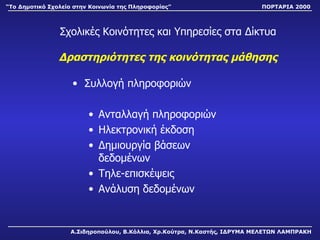 Σχολικές Κοινότητες και Υπηρεσίες στα Δίκτυα Δραστηριότητες της κοινότητας μάθησης Συλλογή πληροφοριών Ανταλλαγή πληροφοριών Ηλεκτρονική έκδοση Δημιουργία βάσεων δεδομένων Τηλε-επισκέψεις Ανάλυση δεδομένων Α.Σιδηροπούλου, Β.Κόλλια, Χρ.Κούτρα, Ν.Καστής, ΙΔΡΥΜΑ ΜΕΛΕΤΩΝ ΛΑΜΠΡΑΚΗ “ Το Δημοτικό Σχολείο στην Κοινωνία της Πληροφορίας” ΠΟΡΤΑΡΙΑ 2000 