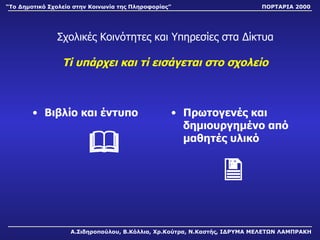 Σχολικές Κοινότητες και Υπηρεσίες στα Δίκτυα Τί υπάρχει και τί εισάγεται στο σχολείο Βιβλίο και έντυπο         Πρωτογενές και δημιουργημένο από μαθητές υλικό  Α.Σιδηροπούλου, Β.Κόλλια, Χρ.Κούτρα, Ν.Καστής, ΙΔΡΥΜΑ ΜΕΛΕΤΩΝ ΛΑΜΠΡΑΚΗ “ Το Δημοτικό Σχολείο στην Κοινωνία της Πληροφορίας” ΠΟΡΤΑΡΙΑ 2000 
