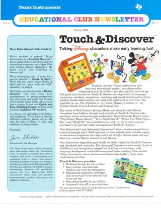 Spring 1988
Torrch&Discover"
TafkingD?s Nep characters make early learning fun!
Touch & Discover, Texas Instruments new
electronic educational product, was designed for
independent play by children two through five years of age.
Self-paced and interactive, Touch & Discover develops skills in language,
vocabulary, numbers, recognition, matching and visual discrimination. Four
colorful, double-sided overlays are used with eight built-in activities: The
Alphabet (a-m), The Alphabet(n-z), Colors, Shapes, Numbers (0-10),
Number Match, Forest Animals and Singing Fun.
The voices of Walt Disney's Mickey Mouse and other favorite Disney
characters lead children through each activity as Touch & Discover asks
questions, scores and encourages exploration. Several famous Disney tunes,
"The Mickey Mouse March," "It's a Small World," "When You Wish Upon a
Star" and "Heigh-Ho" are included in the unit. Lyrics to each song are
provided in the parents' letter accompanying Touch & Discover.
New DiscoveriesrM and Advanced DiscoveriesrM allow the educational fun to
continue through age 5. Each optional, sixteen-activity pack includes a plug-
in educational expansion cartridge and a set of eight, double-sided overlays
depicting various Disney characters and themes.
New Discoveries expansion pack builds on skills learned in Touch & Discover
and introduces new activities. The Advanced Discoveries pack raises the level
of difficulty and strengthens recognition of letters and numbers, aids
language development and builds conceptual understanding. New sounds,
Disney characters'voices, pictures and tunes help children enjoy more
challengrng activities.
Touch & Discover provides:
o On-board storage for all overlays
o Easy overlay insertion that
children can work by themselves
o Educational expansion cartridges
that never have to be removed and
never get lost
o Easy grasp handle for portability
o Automatic shut-off to save batteries
For more information about Touch & Discover or other TI educational
products, phone 1-800-TI CARES.
'...,We'oe,.,
.,i;i;lii'Ua'','..i.;,. ',b,.la;b il..'.',, 1;"'
,
. I:Instrumentb:,,new.TbuCh,,,&. flisCoveril.,,,,,
,,',
:It,
,;h&b, eight ,,built-in.,activities, ,4nfl'{1ry6, ,
: .
..'. :6dueat,i0nal,e nsion,cffiridgbb. :filled .. ,
,..,,,W th,,, fAmo'tt,s,:'': ''.Dishey.,,',.,Charaitgr.S't., Wg,,
....:,..i{Ie,;ia,,..:C-'.ati'n$,::..
:.too.
..
ib'.,yeais''fu-*..' a,,....
i .',prbven.,,.. faVorite,,,',, -,,,,,
:Spe,ak,,,&,,,,Spell'u; .,'
,',.,.We-,t,ll','.teII.'.t;6u'...more,.:,,ab
- t:::..Speak,::,, ,,& ,.' ''
:
,,,
Spell',...end. ,,it's ,
'!,',gTow, . with:,. .the, ihiidt,' , ,,
,,'''wf;ii'..sh;#,..you.. nu# ..tb. m e.. a.,,B o;:. .,
,, granApereni:s.,,,.':61,'' .,,,#eat-#And$ardnt,s,.
, may,i,',have. :had''.,.and,,,yourln,,.fihd .,ieViews ' '
,,:, ',1,of.iwo. fu.ffic'.,'bonks, iffie,'. ffi - * r;s :,
.','',.'had.,,.,'a ,,ehande, tb . .teSt,' ,61rr. '.Q Cft ' apfl ' . '
,,
:, :,,Easy, .. Wlodeling,,Dddgh..wb., hoff you'll ',
,,,tr}'
a fen',, Alphabet Adventures
::, As
::atweil;:..,.*;
. ;p*l.r.nte:: yb*.''t;;fn;;'.'
:,,,
and, i.,eoffientsr
',.,ff-you...''have,,,a,favorite',,'
:.
,,' ,,,Childre.n1.s,1aCtifity.,. '.n,ie'a'sei .,tell .us. ,,We , ,
.....'''may;;:.'.;'56;;;;.;65t.e::.':.'co"::.:sn:aie;..;.;;i1''...;'1
,'mbmhbfs,,in,fUturq.,issUesl'',,,,,,, :
',,, p.s ..som; ..:ai...*u' .rr*;..,.*iit".n .,asni*;'. *f .,.,.
. '*._oie.. ,iffbinr51i6i1 lbo,ut ' the. ,,
nducetional, ,', ,
:,,,Club,, To,.,becorrr,e,,,a.,.'rnemb;ei .Vou,nbed to,
,,
'. . :'c.rApUi[
..#c,ietu+n.,,g '',,*e e,*Jnib. ..;aia..,
,
, .n:$c.k.a'$ea... . ,,w,it'h'.,' .la" ' .,'ft.x,as,, ,
'.trns.tnr.l.ine'nis:. .
,.', .,'Aducaii-
"a1.'6*
*c[,... VCu '.may,.a1.Sa,.:becortt*,, &,,
',,,',,..me ber.b$,mti*g .tg.'t[g,f$uc4!ibna] ;C]ub, .
,,.
.
:,,,,
,P,.0.,Boi': 53'., Lubbobk;'..fX,..7',9408 .,to, re,qubst . ,
.' '::,,ma#$ishib, .,. Ue*uai*,', ..wiit',,, poiioaically ., .' '
, ,,.NA.*bieiter,,,. ,.gi.1.,ten.'...:'y:'it.|..'.,.,ne*,..,, pio.a.Uc,t:: ,,,
,. . ,*l,lg*nc_ements, ,. 'p,toduci.'.'.tffiil#atlon.',' aun.,..,
.':
@The Walt Disney Company. O1987 by lbxas Instments Incorporated. Touch & Dimover md Speak & Spell are trademaks of Tbxm Instruments Incorporated.
 