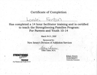 ,Certifi~ate of Completion,'
. ,
l()rblE'~ "ti?0+0( ...
Has completed a 14 hour facilitator training and IS certified'
, r • to teach the Strengthening Families.Program:
: For Parents and Youth 10-14 ' ,
" ,
March 30-31, _~0()9-, -
;
. ,
Sponsored, by:
New Jersey's' Division of Addiction Services• . • , " ' v- .
~~ ... ,-
I' r
, Elleri Taner, M.A ..
-,
t.
~ •.., PROGRAM'
For Parents and Youth 10-14'
IOWA, STATE',
UNIVERSITY
Uiriversity Extension
,
_-
('
)
,
,
.
..
)
 