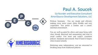 Paul A. Soucek
Co-founder and Executive Consultant
AmeriSource Development Solutions, LLC
ProScan Summary: You are steady and efficient,
making every move count. Quite flexible and very
cooperative. You prefer a routine and a casual,
informal environment.
You are well accepted by others and enjoy being with
close friends. Reserved and unassuming and tend to
avoid conflict. You want and respect consistent
policies, standards and rewards. Find it hard to forgive
when treated unfairly.
Preferring some independence, you are interested in
breaking away from traditional patterns.
 