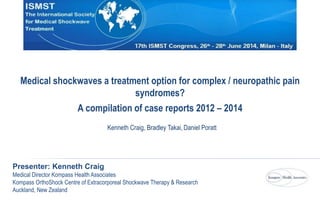 Kenneth Craig, Bradley Takai, Daniel Poratt
Presenter: Kenneth Craig
Medical Director Kompass Health Associates
Kompass OrthoShock Centre of Extracorporeal Shockwave Therapy & Research
Auckland, New Zealand
Medical shockwaves a treatment option for complex / neuropathic pain
syndromes?
A compilation of case reports 2012 – 2014
 