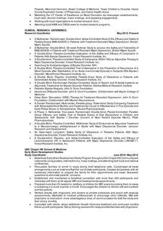 Projects, Memorial Hermann, Baylor College of Medicine, Texas Children’s Hospital, Harris
County Psychiatric Center, UTPhysicians, and Harris Health clinics.
 Marketing the UT Center of Excellence on Mood Disorders via newspaper advertisements,
local radio, Acurian mailings, mass mailings, and speaking engagements.
 Working with local organizations to market research clinic.
 Attending local NAMI and DBSA event to market research programs .
CLINICAL RESEARCH EXPERIENCE:
Research Coordinator May 2012- Present
 A Multicenter, Randomized, Double-blind, Active-Controlled Study of the Efficacy and Safety of
Flexibly-Dosed BMS-820836 in Patients with Treatment Resistant Major Depression. Bristol-
Myers Squibb.
 A Multicenter, Double-Blind, 58 week Rollover Study to assess the Safety and Tolerability of
BMS-820836 in Patients with Treatment Resistant Major Depression. Bristol-Myers Squibb.
 A Double-blind, Placebo-Controlled Evaluation of the Safety and Efficacy of Cariprazine in
Patients With Bipolar Depression. Forest Research Institute, Inc.
 A Double-blind, Placebo-controlled Study of Cariprazine (RGH-188) as Adjunctive Therapy In
Major Depressive Disorder. Forest Research Institute, Inc.
 Searching for Endophenotypes of Bipolar Disorder. NIH.
 A Double Blind, Placebo-Controlled Trial of Asenapine in the Prevention of Recurrence of a
Mood Episode after Stabilization of an Acute manic/mixed Episode in Subjects With Bipolar I
Disorder. Merck/Forest Research Institute, Inc.
 A Double Blind, Placebo Controlled Flexible-Dose Study of Vialzodone in Patients with
Generalized Anxiety Disorder. Forest Research Institute, Inc.
 A Double-Blind Randomized Placebo-Controlled Study of Aspirin and N-Acetyl Cysteine as
Adjunctive Treatments for Bipolar Disorder Patients. Stanley Medical Research Institute.
 Pediatric Bipolar Registry. John S. Dunn Foundation.
 Genomics OfBipolar Disorder.John S. Dunn Foundation. Collaboration with Baylor College of
Medicine.
 Deep Brain Stimulation (DBS) Therapy for Treatment Resistant Depression. John S. Dunn
Foundation. Collaboration with Mischer Neuroscience.
 A Cluster Randomized, Multi-center, Parallel-group, Rater-blind Study Comparing Treatment
with Aripiprazole Once Monthly and Treatmentas Usual on Effectiveness in First Episode and
Early Phase Illness in Schizophrenia. Otsuka Pharmaceuticals.
 A Phase 3, Multicenter, Four-week, Randomized, Double-blind, Placeb-Controlled, Parallel-
Group Efficacy, and Safety Trial of Flexible Doses of Oral Ziprasidone in Children and
Adolescents with Bipolar I Disorder (Current of Most Recent Episode Manic). Pfizer
Pharmaceuticals.
 A Double-Blind, Placebo-Controlled, Multicenter Study of Sirukumab as Adjunctive Treatment
to a Monoaminergic antidepressant in Adults with Major Depressive Disorder. Janssen
Research and Development.
 An Open-label Long-term Safety Study of Vilazodone in Pediatric Patients With Major
Depressive Disorder. Forest Research Institute, Inc.
 A Double-blind, Placebo- and Active-Controlled Evaluation of the Safety and Efficacy of
Levomilnacipran ER in Adolescent Patients with Major Depressive Disorder LVM-MD-11.
Forest Research Institute, Inc.
UNC Chapel Hill School of Medicine
Early Brain Development Studies
Study Coordinator June 2010- May 2012
 Advertised Early Brain DevelopmentStudy Program throughoutthe Chapel Hill Communityand
nationwide using posters,internetforums,mass mailings,and attending both local and national
conferences.
 Persuaded families to enroll in study during brief telephone calls. Coordinated all travel
arrangements such as hotel and flightfor out of state participants.Created visitpackets with all
necessary information to prepare the family for their appointments and travel. Answered
questions to eliminate parents’ concerns.
 Established and maintained a beneficial connection with more than 400 participants and
interacted with them at all regular MRI and developmental appointments.
 Prepared more than 20 newborns,toddlers,or children for MRI scans by rocking them to sleep
or practicing in a mock scanner a month. Encouraged the children to remain still and soothed
worried parents.
 Worked directly with physicians and doctors to provide schedules and assist with physical
assessments. Marketed to medical professionals to encourage clinic referrals. Met with
physicians to brainstorm more advantageous lines of communication for both the study and
their clinics monthly.
 Consulted with clients about additional Growth Hormone treatment and continued monthly
follow-up with participants.Setup training sessions for newlyenrolled families with physicians.
 