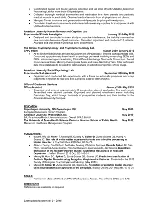  Coordinated buccal and blood sample collection and lab drop off with UNC Bio-Specimen
Processing Lab for more than 400 participants.
 Collected thorough medical summaries and medication lists from prenatal and pediatric
medical records for each child. Obtained medical records from all physicians and clinics.
 Managed Turner database and generated monthly reports for principal investigators.
 Completed travel reimbursements and ordered all necessary supplies for study protocol with
UNC authorized vendors.
American University Human Memory and Cognition Lab
Experimenter/ Private Investigator January 2010-May2010
 Designed and conducted my own study on proactive interference, the inability to remember
new memories because of past memories. Recruited, organized, and conducted 10 patients.
Analyzed and presented my findings to the department.
The Clinical Psychophysiology and Psychopharmacology Lab
CPPL Intern August 2009- January 2010
 At the Uniformed Services University Department of Psychiatry, I entered participant data files.
Conducted approximately three health screenings per week involving measuring EEGs and
EKGs, administering and evaluating Clinical Data Interchange Standards Consortium, Barratt
Impulsiveness Scale,Morning-Eveningness Scale,and Iowa- Gambling Task.Enter participant
data into a database to be used for later analysis on addictive properties of new drugs.
American University Social Psychology Lab
Experimenter/ Lab Assistant September 2008-May 2010
 Organized and conducted lab experiments with a focus on automatic prejudices and snap
judgments in relation to race and sex. Compiled data for later analysis.
Office of Enrollment Services
Office Assistant January 2008- May 2010
 Organized and entered approximately 30 prospective student application files each week.
Assembled new student packets. Organized and planned enrollment events including
Freshman Day, which brings hundreds of prospective students and their families to the
American University Campus.
EDUCATION
Copenhagen University, DIS Copenhagen, DK May 2009
European Culture and HistoryProgram
American University, Washington, DC May 2010
BA, PsychologyMinor: Literature Honors: Overall GPA:3.88/4.0
The University of Texas Health Science Center at Houston School of Public Health May 2017
Masters in Healthcare ManagementProgram
PUBLICATIONS:
 Bauer I, Wu MJ, Meyer T, Mwangi B, Ouyang A, Spiker D, Zunta-Soares GB, Huang H,
Soares JC. The role of white matter in personality traits and affective processing in
bipolar disorder. J Psychiatr Res.2016 Sep; 80:64-72.
 Albert J. Fenoy, Paul Schulz, Sudhakar Selvaraj, Christina Burrows,Danielle Spiker, Bo Cao,
PhD3, Giovanna Zunta-Soares,PrashantGajwani,Joao Quevedo, Jair Soares. Deep Brain
Stimulation of the Medial Forebrain Bundle: Distinctive Responses in Resistant
Depression.. J Affect Disord.2016 Oct; 203:143-51.
 Mwangi B, Hunt SC, Spiker D, Zunta-Soares GB, Soares JC. Predictive classification of
Pediatric Bipolar Disorder using Amygdala Morphometric Features. Presented atthe 2013
Society of Biological PsychiatryAnnual Meeting. (May 2013).
 Mwangi B, Spiker D, Zunta-Soares GB, Soares JC. Prediction of pediatric bipolar disorder
using neuroanatomical signatures of the amygdala. Bipolar Disord.2014 Nov;16(7):713-21.
SKILLS:
 Proficient in Microsoft Word and WordPerfect, Excel, Access, PowerPoint, SPSS, and SAS.
REFERENCES
References are available on request.
Last Updated September 21, 2016
 