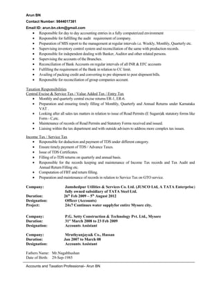 Arun BN
Contact Number: 9844017381
Email ID: arun.bn.ckm@gmail.com
• Responsible for day to day accounting entries in a fully computerized environment
• Responsible for fulfilling the audit requirement of company.
• Preparation of MIS report to the management at regular intervals i.e. Weekly, Monthly, Quarterly etc.
• Supervising inventory control system and reconciliation of the same with production records.
• Responsible for independent dealing with Banker, Auditor and other related persons.
• Supervising the accounts of the Branches.
• Reconciliation of Bank Accounts on regular intervals of all INR & EFC accounts
• Fulfilling the requirement of the Bank in relation to CC limit.
• Availing of packing credit and converting to pre shipment to post shipment bills.
• Responsible for reconciliation of group companies account.
Taxation Responsibilities
Central Excise & Service Tax / Value Added Tax / Entry Tax
• Monthly and quarterly central excise returns ER-1, ER-6.
• Preparation and ensuring timely filling of Monthly, Quarterly and Annual Returns under Karnataka
VAT .
• Looking after all sales tax matters in relation to issue of Road Permits (E Sugam)& statutory forms like
Form - C,etc.
• Maintenance of records of Road Permits and Statutory Forms received and issued.
• Liaising within the tax department and with outside advisers to address more complex tax issues.
Income Tax / Service Tax
• Responsible for deduction and payment of TDS under different category.
• Ensure timely payment of TDS / Advance Taxes.
• Issue of TDS Certificates.
• Filling of e-TDS returns on quarterly and annual basis.
• Responsible for the records keeping and maintenance of Income Tax records and Tax Audit and
Annual Return Filling etc.
• Computation of FBT and return filling.
• Preparation and maintenance of records in relation to Service Tax on GTO service.
Company: Jamshedpur Utilities & Services Co. Ltd. (JUSCO Ltd, A TATA Enterprise)
fully owned subsidiary of TATA Steel Ltd.
Duration: 26th
Feb 2009 – 5th
August 2012
Designation: Officer (Accounts)
Project: 24x7 Continues water supplyfor entire Mysore city.
Company: P.G. Setty Construction & Technology Pvt. Ltd., Mysore
Duration: 31st
March 2008 to 23 Feb 2009
Designation: Accounts Assistant
Company: Mruthyunjaya& Co., Hassan
Duration: Jan 2007 to March 08
Designation: Accounts Assistant
Fathers Name: Mr.Nagabhushan
Date of Birth: 29-Sep-1985
Accounts and Taxation Professional– Arun BN
 