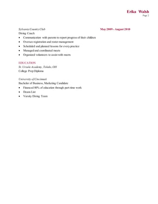 Erika Walsh
Page 2
Sylvania Country Club May 2009 - August 2010
Diving Coach
 Communication with parents to report progress of their children
 Oversee registration and roster management
 Scheduled and planned lessons for every practice
 Managed and coordinated meets
 Organized volunteers to assist with meets
EDUCATION
St. Ursula Academy, Toledo, OH
College Prep Diploma
University of Cincinnati
Bachelor of Business, Marketing Candidate
 Financed 80% of education through part-time work
 Deans List
 Varsity Diving Team
 