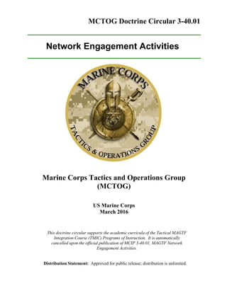 MCTOG Doctrine Circular 3-40.01
Network Engagement Activities
Marine Corps Tactics and Operations Group
(MCTOG)
US Marine Corps
March 2016
This doctrine circular supports the academic curricula of the Tactical MAGTF
Integration Course (TMIC) Programs of Instruction. It is automatically
cancelled upon the official publication of MCIP 3-40.01, MAGTF Network
Engagement Activities.
Distribution Statement: Approved for public release; distribution is unlimited.
 