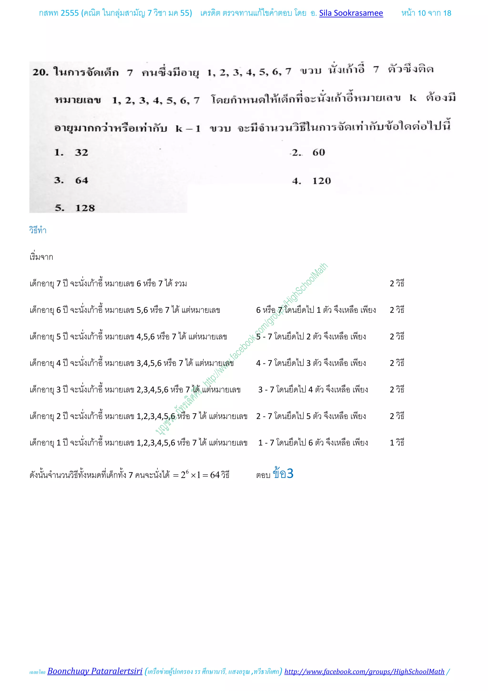กสพท 2555 (คณิต ในกลุมสามัญ 7 วิชา มค 55) เครดิต ตรวจทานแกไขคําตอบ โดย อ. Sila Sookrasamee หนา 10 จาก 18
เฉลยโดย Boonchuay Pataralertsiri (เครือขายผูปกครอง รร ศึกษานารี, แสงอรุณ ,ทวีธาภิเศก) http://www.facebook.com/groups/HighSchoolMath /
วิธีทํา
เริ่มจาก
เด็กอายุ 7 ป จะนั่งเกาอี้ หมายเลข 6 หรือ 7 ได รวม 2 วิธี
เด็กอายุ 6 ป จะนั่งเกาอี้ หมายเลข 5,6 หรือ 7 ได แตหมายเลข 6 หรือ 7 โดนยึดไป 1 ตัว จึงเหลือ เพียง 2 วิธี
เด็กอายุ 5 ป จะนั่งเกาอี้ หมายเลข 4,5,6 หรือ 7 ได แตหมายเลข 5 - 7 โดนยึดไป 2 ตัว จึงเหลือ เพียง 2 วิธี
เด็กอายุ 4 ป จะนั่งเกาอี้ หมายเลข 3,4,5,6 หรือ 7 ได แตหมายเลข 4 - 7 โดนยึดไป 3 ตัว จึงเหลือ เพียง 2 วิธี
เด็กอายุ 3 ป จะนั่งเกาอี้ หมายเลข 2,3,4,5,6 หรือ 7 ได แตหมายเลข 3 - 7 โดนยึดไป 4 ตัว จึงเหลือ เพียง 2 วิธี
เด็กอายุ 2 ป จะนั่งเกาอี้ หมายเลข 1,2,3,4,5,6 หรือ 7 ได แตหมายเลข 2 - 7 โดนยึดไป 5 ตัว จึงเหลือ เพียง 2 วิธี
เด็กอายุ 1 ป จะนั่งเกาอี้ หมายเลข 1,2,3,4,5,6 หรือ 7 ได แตหมายเลข 1 - 7 โดนยึดไป 6 ตัว จึงเหลือ เพียง 1 วิธี
ดังนั้นจํานวนวิธีทั้งหมดที่เด็กทั้ง 7 คนจะนั่งได 6
2 1 64= × = วิธี ตอบ ขอ3
 