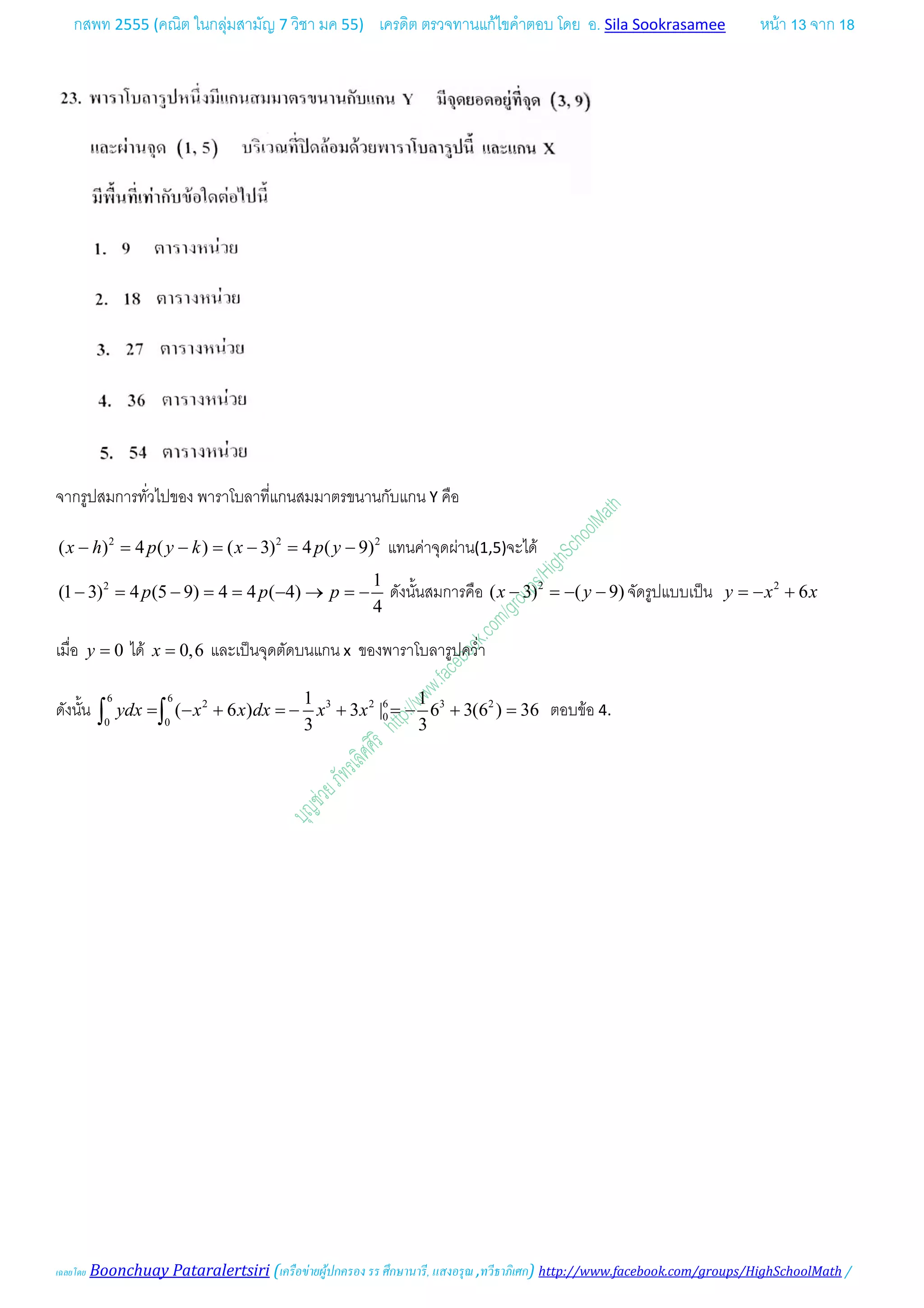 กสพท 2555 (คณิต ในกลุมสามัญ 7 วิชา มค 55) เครดิต ตรวจทานแกไขคําตอบ โดย อ. Sila Sookrasamee หนา 13 จาก 18
เฉลยโดย Boonchuay Pataralertsiri (เครือขายผูปกครอง รร ศึกษานารี, แสงอรุณ ,ทวีธาภิเศก) http://www.facebook.com/groups/HighSchoolMath /
จากรูปสมการทั่วไปของ พาราโบลาที่แกนสมมาตรขนานกับแกน Y คือ
2 2 2
( ) 4 ( ) ( 3) 4 ( 9)x h p y k x p y− = − = − = − แทนคาจุดผาน(1,5)จะได
2 1
(1 3) 4 (5 9) 4 4 ( 4)
4
p p p− = − = = − → =− ดังนั้นสมการคือ 2
( 3) ( 9)x y− =− − จัดรูปแบบเปน 2
6y x x=− +
เมื่อ 0y = ได 0,6x = และเปนจุดตัดบนแกน x ของพาราโบลารูปคว่ํา
ดังนั้น
6 6
2 3 2 6 3 2
00 0
1 1
( 6 ) 3 | 6 3(6 ) 36
3 3
ydx x x dx x x= − + =− + =− + =∫ ∫ ตอบขอ 4.
 