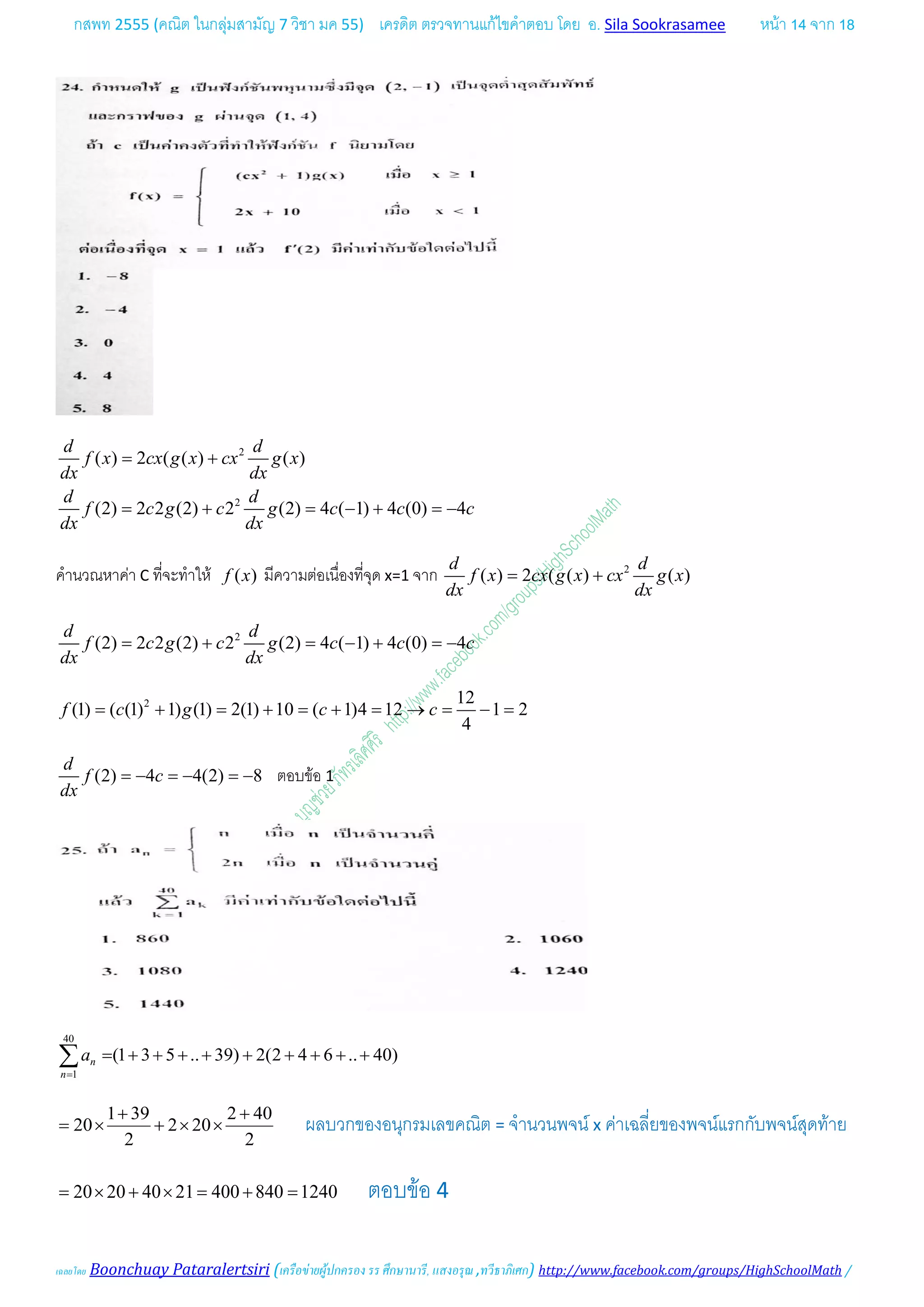 กสพท 2555 (คณิต ในกลุมสามัญ 7 วิชา มค 55) เครดิต ตรวจทานแกไขคําตอบ โดย อ. Sila Sookrasamee หนา 14 จาก 18
เฉลยโดย Boonchuay Pataralertsiri (เครือขายผูปกครอง รร ศึกษานารี, แสงอรุณ ,ทวีธาภิเศก) http://www.facebook.com/groups/HighSchoolMath /
2
2
( ) 2 ( ( ) ( )
(2) 2 2 (2) 2 (2) 4 ( 1) 4 (0) 4
d d
f x cx g x cx g x
dx dx
d d
f c g c g c c c
dx dx
= +
= + = − + =−
คํานวณหาคา C ที่จะทําให ( )f x มีความตอเนื่องที่จุด x=1 จาก 2
( ) 2 ( ( ) ( )
d d
f x cx g x cx g x
dx dx
= +
2
(2) 2 2 (2) 2 (2) 4 ( 1) 4 (0) 4
d d
f c g c g c c c
dx dx
= + = − + =−
2 12
(1) ( (1) 1) (1) 2(1) 10 ( 1)4 12 1 2
4
f c g c c= + = + = + = → = − =
(2) 4 4(2) 8
d
f c
dx
=− =− =− ตอบขอ 1
40
1
(1 3 5 .. 39) 2(2 4 6 .. 40)n
n
a
=
= + + + + + + + + +∑
1 39 2 40
20 2 20
2 2
+ +
= × + × × ผลบวกของอนุกรมเลขคณิต = จํานวนพจน x คาเฉลี่ยของพจนแรกกับพจนสุดทาย
20 20 40 21 400 840 1240= × + × = + = ตอบขอ 4
 