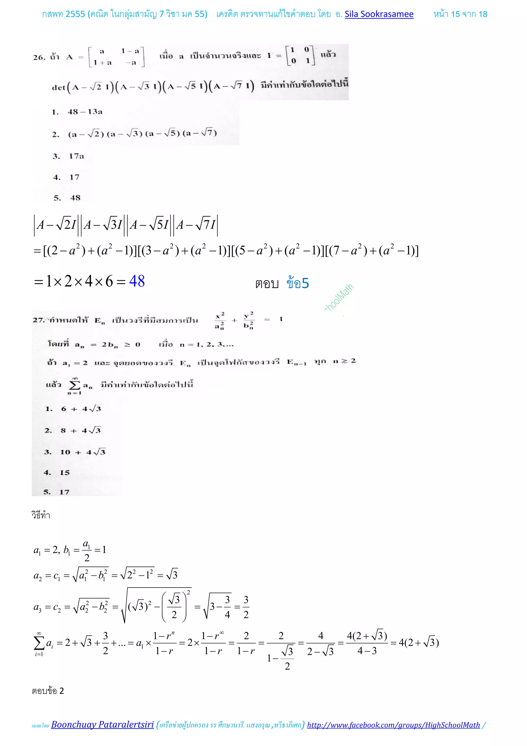 กสพท 2555 (คณิต ในกลุมสามัญ 7 วิชา มค 55) เครดิต ตรวจทานแกไขคําตอบ โดย อ. Sila Sookrasamee หนา 15 จาก 18
เฉลยโดย Boonchuay Pataralertsiri (เครือขายผูปกครอง รร ศึกษานารี, แสงอรุณ ,ทวีธาภิเศก) http://www.facebook.com/groups/HighSchoolMath /
2 2 2 2 2 2 2 2
2 3 5 7
[(2 ) ( 1)][(3 ) ( 1)][(5 ) ( 1)][(7 ) ( 1)]
A I A I A I A I
a a a a a a a a
− − − −
= − + − − + − − + − − + −
1 2 4 6 48= × × × = ตอบ ขอ5
วิธีทํา
1
1 1
2 2 2 2
2 1 1 1
2
2 2 2
3 2 2 2
1
1
2, 1
2
2 1 3
3 3 3
( 3) 3
2 4 2
3 1 1 2 2 4 4(2 3)
2 3 ... 2 4(2 3)
2 1 1 1 4 33 2 3
1
2
n
i
i
a
a b
a c a b
a c a b
r r
a a
r r r
∞∞
=
= = =
= = − = − =
 
= = − = − = − =  
 
− − +
= + + + = × = × = = = = = +
− − − −−
−
∑
ตอบขอ 2
 
