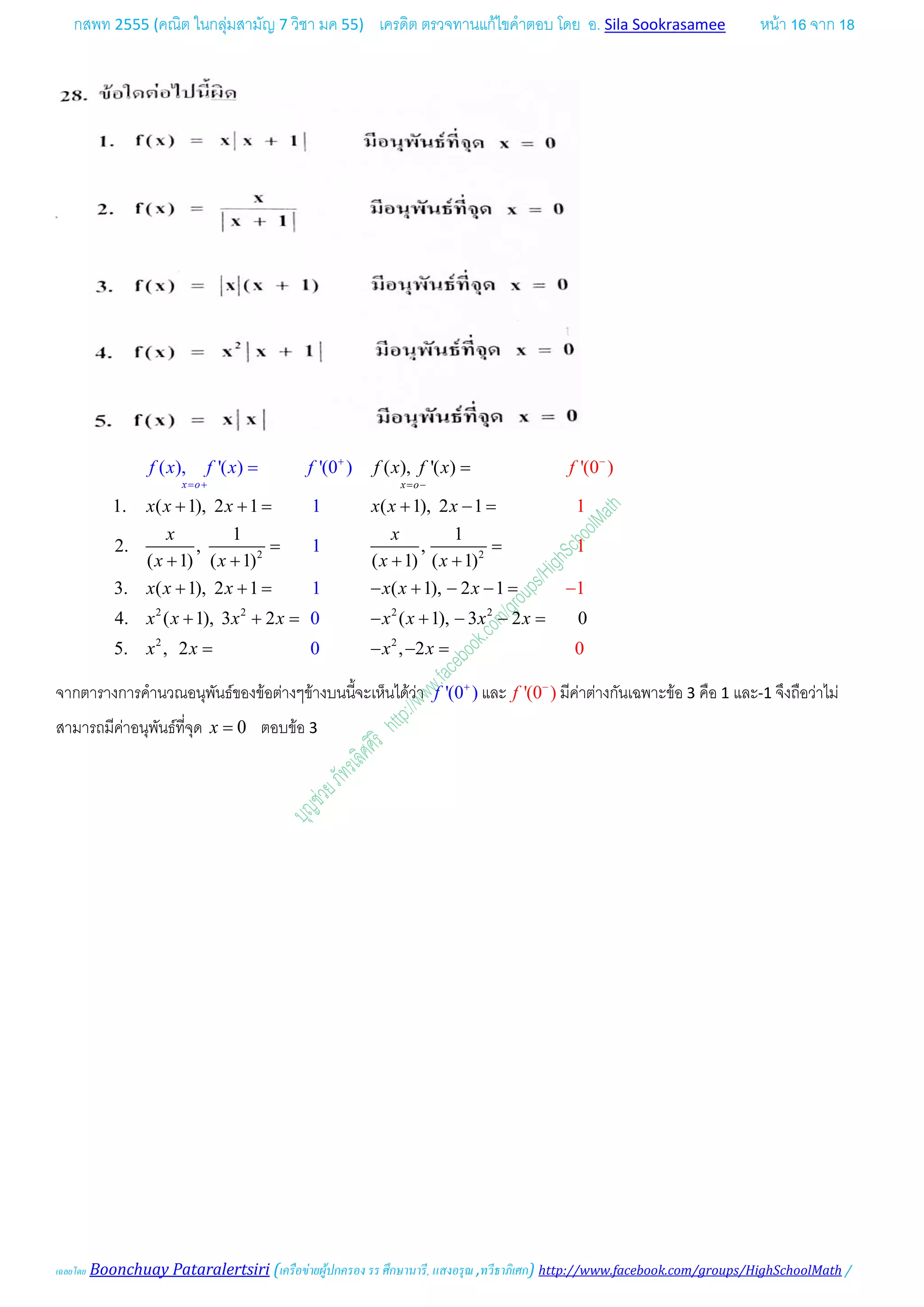 กสพท 2555 (คณิต ในกลุมสามัญ 7 วิชา มค 55) เครดิต ตรวจทานแกไขคําตอบ โดย อ. Sila Sookrasamee หนา 16 จาก 18
เฉลยโดย Boonchuay Pataralertsiri (เครือขายผูปกครอง รร ศึกษานารี, แสงอรุณ ,ทวีธาภิเศก) http://www.facebook.com/groups/HighSchoolMath /
2 2
2 2 2 2
2 2
( ), '( )
1. ( 1), 2 1 ( 1), 2 1
1 1
2. , ,
( 1) ( 1) ( 1) ( 1)
3. ( 1), 2 1 ( 1), 2 1
4. ( 1)
( ), '
, 3 2 ( 1),
( ) '(0 ) '
3 2
1
1
1
0
0
(0 )
1
1
1
0
0
5. , 2 , 2
x x oo
f x f x
x x x x x x
x x
x x x x
x x x x
f x f x f
x x
x x x x x x x x
x
f
x x x
−
= −
+
= +
=
+ += + −=
= =
+ + + +
+ += − + − −=
+ += − + − −=
= − −
=
=
−
จากตารางการคํานวณอนุพันธของขอตางๆขางบนนี้จะเห็นไดวา '(0 )f +
และ '(0 )f −
มีคาตางกันเฉพาะขอ 3 คือ 1 และ-1 จึงถือวาไม
สามารถมีคาอนุพันธที่จุด 0x = ตอบขอ 3
 