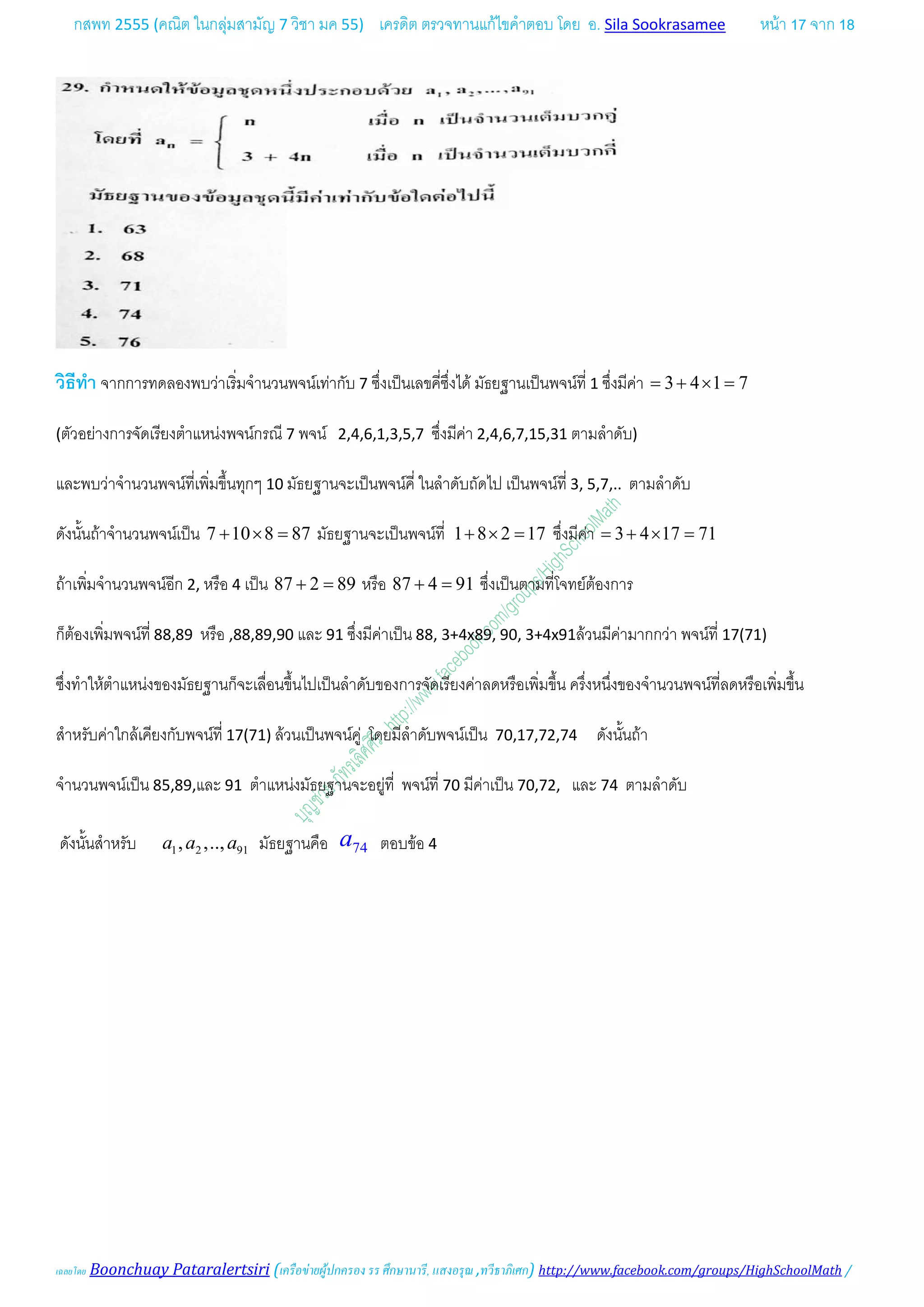 กสพท 2555 (คณิต ในกลุมสามัญ 7 วิชา มค 55) เครดิต ตรวจทานแกไขคําตอบ โดย อ. Sila Sookrasamee หนา 17 จาก 18
เฉลยโดย Boonchuay Pataralertsiri (เครือขายผูปกครอง รร ศึกษานารี, แสงอรุณ ,ทวีธาภิเศก) http://www.facebook.com/groups/HighSchoolMath /
วิธีทํา จากการทดลองพบวาเริ่มจํานวนพจนเทากับ 7 ซึ่งเปนเลขคี่ซึ่งได มัธยฐานเปนพจนที่ 1 ซึ่งมีคา 3 4 1 7= + × =
(ตัวอยางการจัดเรียงตําแหนงพจนกรณี 7 พจน 2,4,6,1,3,5,7 ซึ่งมีคา 2,4,6,7,15,31 ตามลําดับ)
และพบวาจํานวนพจนที่เพิ่มขึ้นทุกๆ 10 มัธยฐานจะเปนพจนคี่ ในลําดับถัดไป เปนพจนที่ 3, 5,7,.. ตามลําดับ
ดังนั้นถาจํานวนพจนเปน 7 10 8 87+ × = มัธยฐานจะเปนพจนที่ 1 8 2 17+ × = ซึ่งมีคา 3 4 17 71= + × =
ถาเพิ่มจํานวนพจนอีก 2, หรือ 4 เปน 87 2 89+ = หรือ 87 4 91+ = ซึ่งเปนตามที่โจทยตองการ
ก็ตองเพิ่มพจนที่ 88,89 หรือ ,88,89,90 และ 91 ซึ่งมีคาเปน 88, 3+4x89, 90, 3+4x91ลวนมีคามากกวา พจนที่ 17(71)
ซึ่งทําใหตําแหนงของมัธยฐานก็จะเลื่อนขึ้นไปเปนลําดับของการจัดเรียงคาลดหรือเพิ่มขึ้น ครึ่งหนึ่งของจํานวนพจนที่ลดหรือเพิ่มขึ้น
สําหรับคาใกลเคียงกับพจนที่ 17(71) ลวนเปนพจนคู โดยมีลําดับพจนเปน 70,17,72,74 ดังนั้นถา
จํานวนพจนเปน 85,89,และ 91 ตําแหนงมัธยฐานจะอยูที่ พจนที่ 70 มีคาเปน 70,72, และ 74 ตามลําดับ
ดังนั้นสําหรับ 1 2 91, ,..,a a a มัธยฐานคือ 74a ตอบขอ 4
 