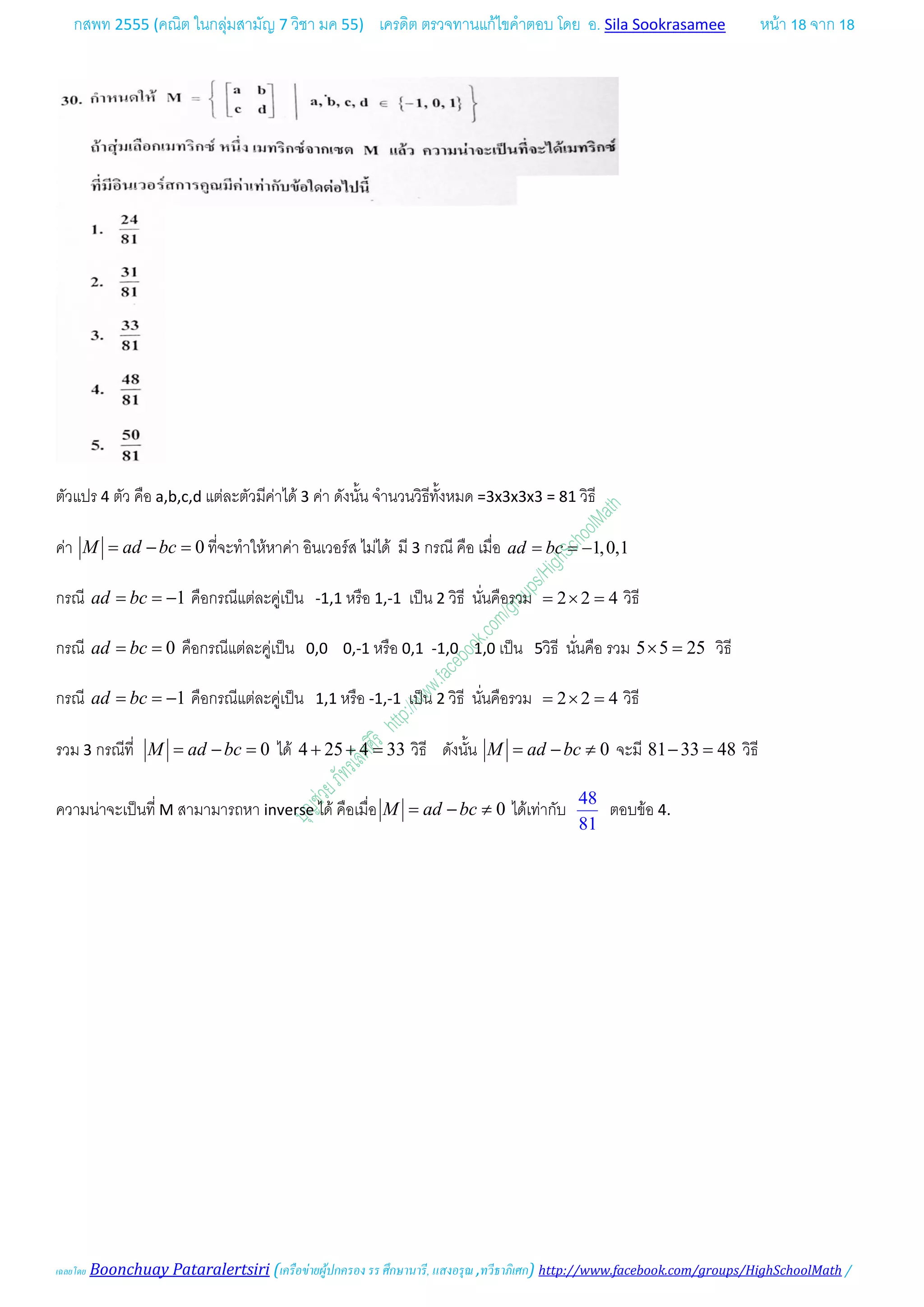 กสพท 2555 (คณิต ในกลุมสามัญ 7 วิชา มค 55) เครดิต ตรวจทานแกไขคําตอบ โดย อ. Sila Sookrasamee หนา 18 จาก 18
เฉลยโดย Boonchuay Pataralertsiri (เครือขายผูปกครอง รร ศึกษานารี, แสงอรุณ ,ทวีธาภิเศก) http://www.facebook.com/groups/HighSchoolMath /
ตัวแปร 4 ตัว คือ a,b,c,d แตละตัวมีคาได 3 คา ดังนั้น จํานวนวิธีทั้งหมด =3x3x3x3 = 81 วิธี
คา 0M ad bc= − = ที่จะทําใหหาคา อินเวอรส ไมได มี 3 กรณี คือ เมื่อ 1,0,1ad bc= = −
กรณี 1ad bc= = − คือกรณีแตละคูเปน -1,1 หรือ 1,-1 เปน 2 วิธี นั่นคือรวม 2 2 4= × = วิธี
กรณี 0ad bc= = คือกรณีแตละคูเปน 0,0 0,-1 หรือ 0,1 -1,0 1,0 เปน 5วิธี นั่นคือ รวม 5 5 25× = วิธี
กรณี 1ad bc= = − คือกรณีแตละคูเปน 1,1 หรือ -1,-1 เปน 2 วิธี นั่นคือรวม 2 2 4= × = วิธี
รวม 3 กรณีที่ 0M ad bc= − = ได 4 25 4 33+ + = วิธี ดังนั้น 0M ad bc= − ≠ จะมี 81 33 48− = วิธี
ความนาจะเปนที่ M สามามารถหา inverse ได คือเมื่อ 0M ad bc= − ≠ ไดเทากับ
48
81
ตอบขอ 4.
 