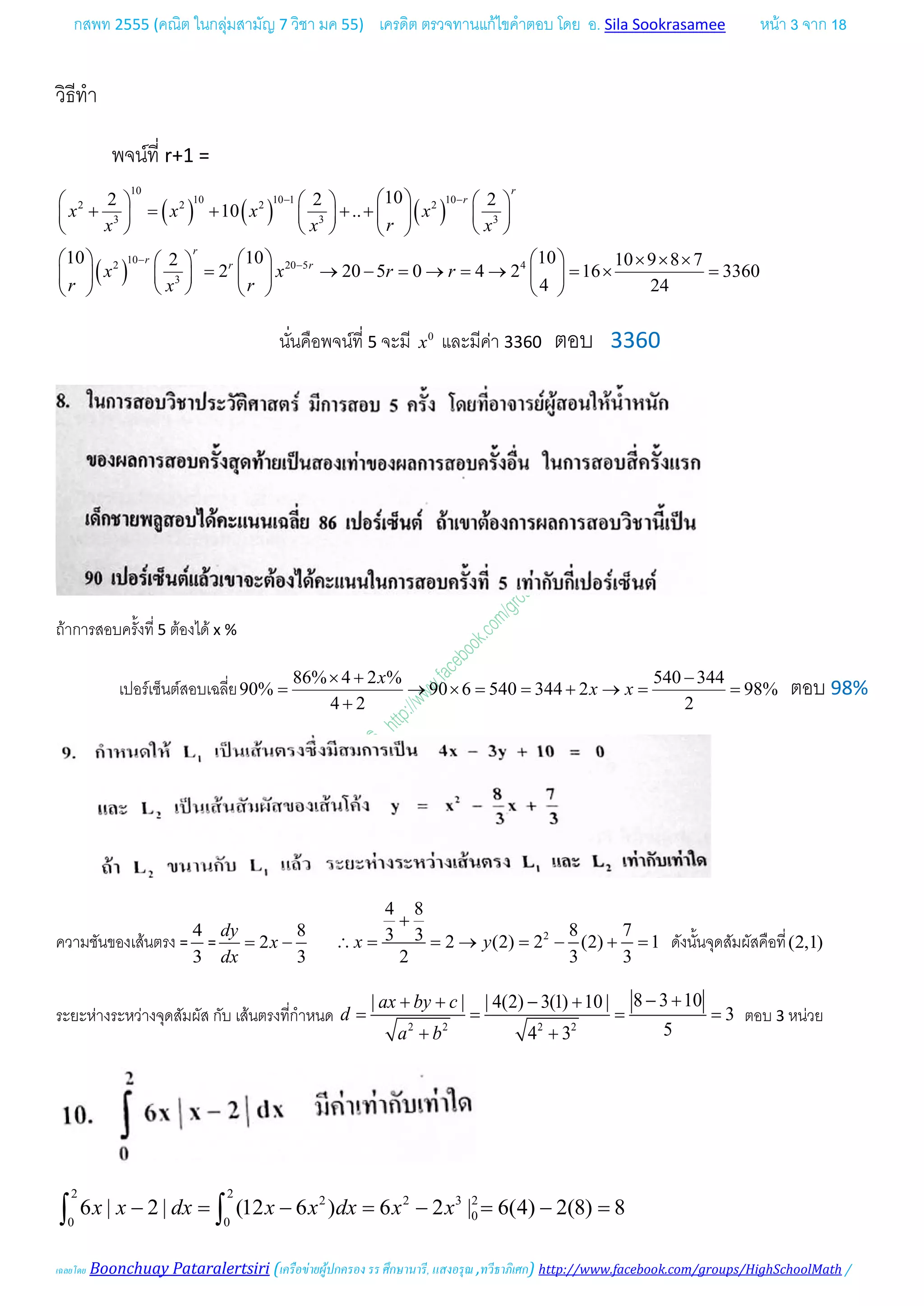 กสพท 2555 (คณิต ในกลุมสามัญ 7 วิชา มค 55) เครดิต ตรวจทานแกไขคําตอบ โดย อ. Sila Sookrasamee หนา 3 จาก 18
เฉลยโดย Boonchuay Pataralertsiri (เครือขายผูปกครอง รร ศึกษานารี, แสงอรุณ ,ทวีธาภิเศก) http://www.facebook.com/groups/HighSchoolMath /
วิธีทํา
พจนที่ r+1 =
( ) ( ) ( )
( )
10
10 10 1 10
2 2 2 2
3 3 3
10
2 20 5 4
3
102 2 2
10 ..
10 10 102 10 9 8 7
2 20 5 0 4 2 16 3360
4 24
r
r
r
r
r r
x x x x
rx x x
x x r r
r rx
− −
−
−
      
+ = + + +       
      
      × × × 
= → − = → = → = × =      
      
นั่นคือพจนที่ 5 จะมี 0
x และมีคา 3360 ตอบ 3360
ถาการสอบครั้งที่ 5 ตองได x %
เปอรเซ็นตสอบเฉลี่ย
86% 4 2 % 540 344
90% 90 6 540 344 2 98%
4 2 2
x
x x
× + −
= → × = = + → = =
+
ตอบ 98%
ความชันของเสนตรง =
4
3
=
8
2
3
dy
x
dx
= − 2
4 8
8 73 3 2 (2) 2 (2) 1
2 3 3
x y
+
∴ = = → = − + = ดังนั้นจุดสัมผัสคือที่(2,1)
ระยะหางระหวางจุดสัมผัส กับ เสนตรงที่กําหนด 2 2 2 2
8 3 10| | | 4(2) 3(1) 10 |
3
54 3
ax by c
d
a b
− ++ + − +
= = = =
+ +
ตอบ 3 หนวย
2 2
2 2 3 2
00 0
6 | 2 | (12 6 ) 6 2 | 6(4) 2(8) 8x x dx x x dx x x− = − = − = − =∫ ∫
 