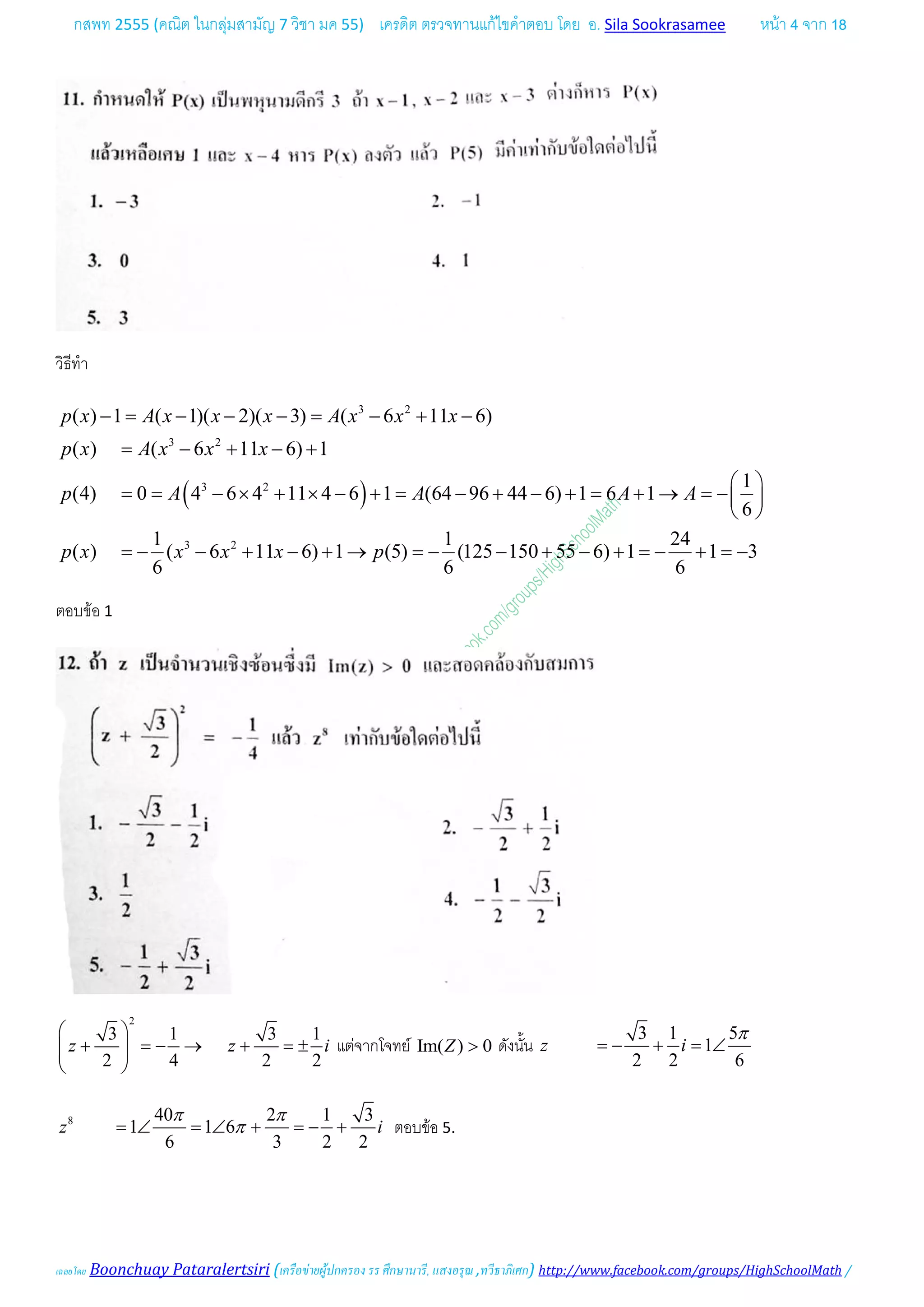 กสพท 2555 (คณิต ในกลุมสามัญ 7 วิชา มค 55) เครดิต ตรวจทานแกไขคําตอบ โดย อ. Sila Sookrasamee หนา 4 จาก 18
เฉลยโดย Boonchuay Pataralertsiri (เครือขายผูปกครอง รร ศึกษานารี, แสงอรุณ ,ทวีธาภิเศก) http://www.facebook.com/groups/HighSchoolMath /
วิธีทํา
( )
3 2
3 2
3 2
3 2
( ) 1 ( 1)( 2)( 3) ( 6 11 6)
( ) ( 6 11 6) 1
1
(4) 0 4 6 4 11 4 6 1 (64 96 44 6) 1 6 1
6
1 1 24
( ) ( 6 11 6) 1 (5) (125 150 55 6) 1 1 3
6 6 6
p x A x x x A x x x
p x A x x x
p A A A A
p x x x x p
−= − − − = − + −
= − + − +
 
= = − × + × − + = − + − + = + → =− 
 
=− − + − + → =− − + − + =− + =−
ตอบขอ 1
2
3 1 3 1
2 4 2 2
z z i
 
+ =− → + =±  
 
แตจากโจทย Im( ) 0Z > ดังนั้น
3 1 5
1
2 2 6
z i
π
=− + =∠
8 40 2 1 3
1 1 6
6 3 2 2
z i
π π
π=∠ =∠ + =− + ตอบขอ 5.
 