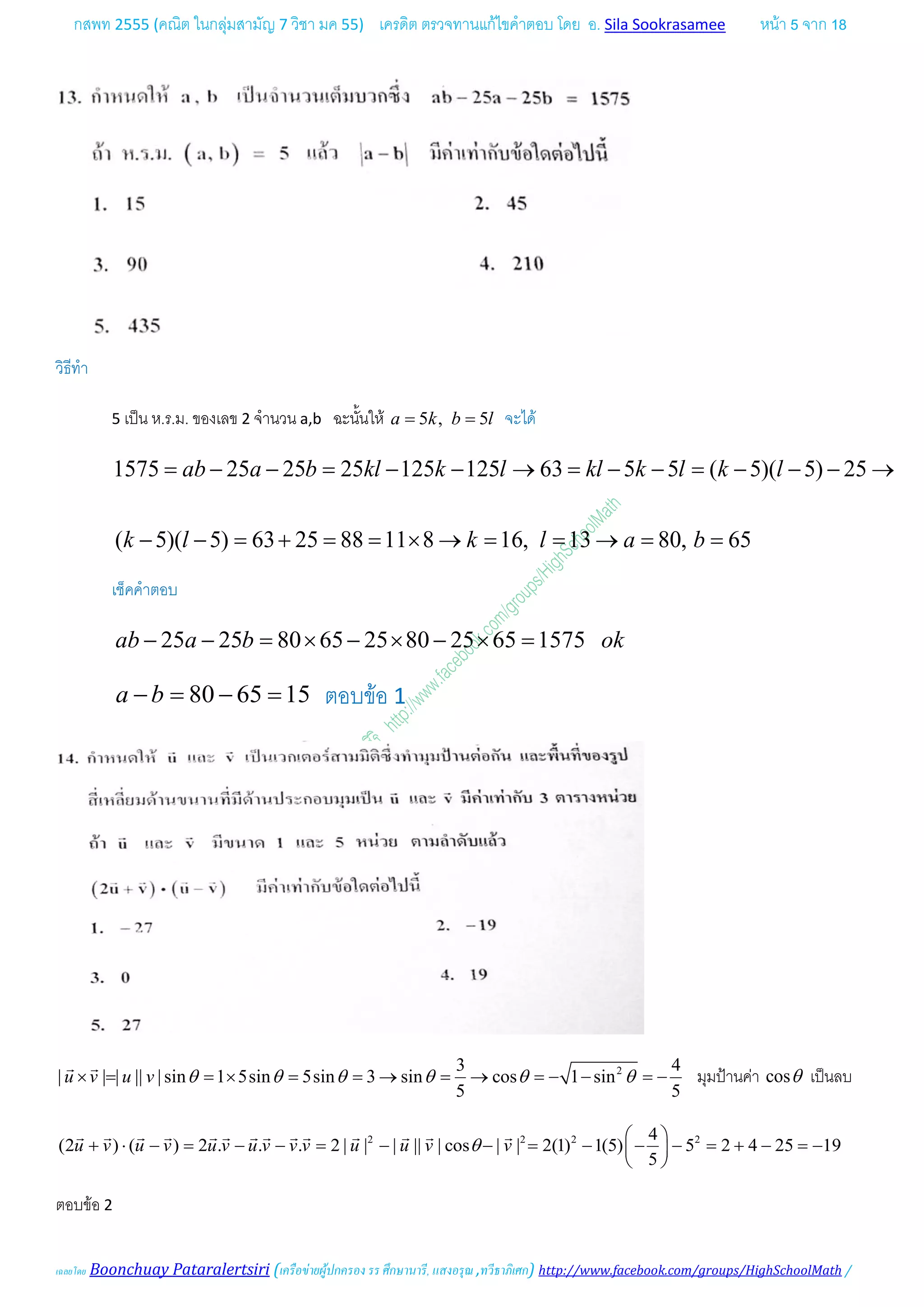 กสพท 2555 (คณิต ในกลุมสามัญ 7 วิชา มค 55) เครดิต ตรวจทานแกไขคําตอบ โดย อ. Sila Sookrasamee หนา 5 จาก 18
เฉลยโดย Boonchuay Pataralertsiri (เครือขายผูปกครอง รร ศึกษานารี, แสงอรุณ ,ทวีธาภิเศก) http://www.facebook.com/groups/HighSchoolMath /
วิธีทํา
5 เปน ห.ร.ม. ของเลข 2 จํานวน a,b ฉะนั้นให 5 , 5a k b l= = จะได
1575 25 25 25 125 125 63 5 5 ( 5)( 5) 25ab a b kl k l kl k l k l= − − = − − → = − − = − − − →
( 5)( 5) 63 25 88 11 8 16, 13 80, 65k l k l a b− − = + = = × → = = → = =
เช็คคําตอบ
25 25 80 65 25 80 25 65 1575ab a b ok− − = × − × − × =
80 65 15a b− = − = ตอบขอ 1
23 4
| | | || | sin 1 5sin 5sin 3 sin cos 1 sin
5 5
u v u v θ θ θ θ θ θ× = =× = =→ = → =− − =−
 
มุมปานคา cosθ เปนลบ
2 2 2 24
(2 ) ( ) 2 . . . 2 | | | || | cos | | 2(1) 1(5) 5 2 4 25 19
5
u v u v u v u v v v u u v vθ
 
+ ⋅ − = − − = − − = − − − = + − =− 
 
             
ตอบขอ 2
 