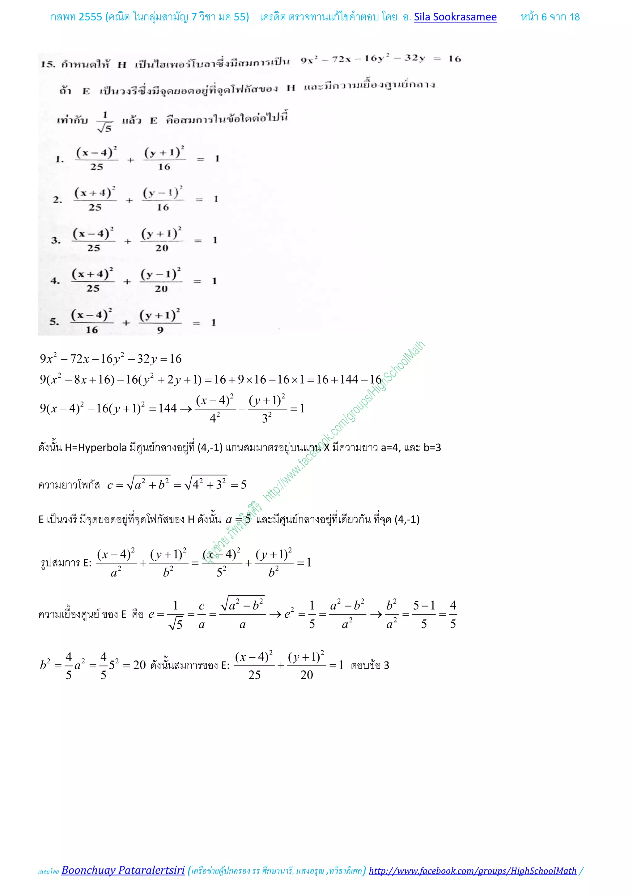 กสพท 2555 (คณิต ในกลุมสามัญ 7 วิชา มค 55) เครดิต ตรวจทานแกไขคําตอบ โดย อ. Sila Sookrasamee หนา 6 จาก 18
เฉลยโดย Boonchuay Pataralertsiri (เครือขายผูปกครอง รร ศึกษานารี, แสงอรุณ ,ทวีธาภิเศก) http://www.facebook.com/groups/HighSchoolMath /
2 2
2 2
2 2
2 2
2 2
9 72 16 32 16
9( 8 16) 16( 2 1) 16 9 16 16 1 16 144 16
( 4) ( 1)
9( 4) 16( 1) 144 1
4 3
x x y y
x x y y
x y
x y
− − − =
− + − + + = + × − × = + −
− +
− − + = → − =
ดังนั้น H=Hyperbola มีศูนยกลางอยูที่ (4,-1) แกนสมมาตรอยูบนแกน X มีความยาว a=4, และ b=3
ความยาวโพกัส 2 2 2 2
4 3 5c a b= + = + =
E เปนวงรี มีจุดยอดอยูที่จุดโฟกัสของ H ดังนั้น 5a = และมีศูนยกลางอยูที่เดียวกัน ที่จุด (4,-1)
รูปสมการ E:
2 2 2 2
2 2 2 2
( 4) ( 1) ( 4) ( 1)
1
5
x y x y
a b b
− + − +
+ = + =
ความเยื้องศูนย ของ E คือ
2 2 2 2 2
2
2 2
1 1 5 1 4
5 5 55
c a b a b b
e e
a a a a
− − −
= = = → = = → = =
2 2 24 4
5 20
5 5
b a= = = ดังนั้นสมการของ E:
2 2
( 4) ( 1)
1
25 20
x y− +
+ =ตอบขอ 3
 