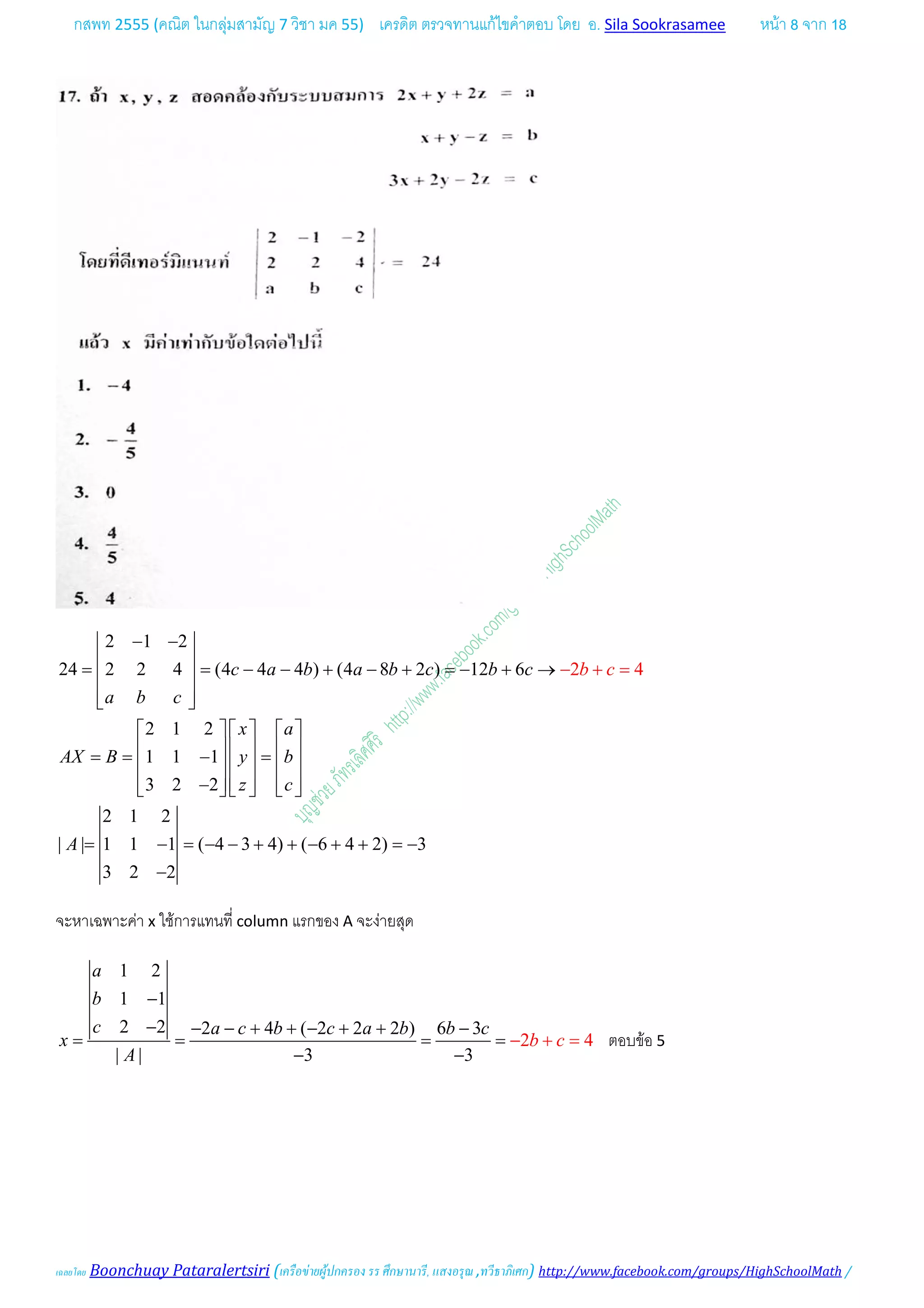 กสพท 2555 (คณิต ในกลุมสามัญ 7 วิชา มค 55) เครดิต ตรวจทานแกไขคําตอบ โดย อ. Sila Sookrasamee หนา 8 จาก 18
เฉลยโดย Boonchuay Pataralertsiri (เครือขายผูปกครอง รร ศึกษานารี, แสงอรุณ ,ทวีธาภิเศก) http://www.facebook.com/groups/HighSchoolMath /
2 1 2
24 2 2 4 (4 4 4 ) (4 8 2 ) 12 6
2 1 2
1 1 1
3 2 2
2 1 2
| | 1 1 1 ( 4 3 4) ( 6 4 2) 3
3
2
2 2
4c a b a b c b c
a b c
x a
AX B y b
z
A
b
c
c
− − 
 = = − − + − + =− + → 
  
     
     == − =     
     −     
= − = − − + + − +
=
+
+
= −
−
−
จะหาเฉพาะคา x ใชการแทนที่ column แรกของ A จะงายสุด
1 2
1 1
2 2 2 4 ( 2 2 2 ) 6 3
| |
4
3 3
2
a
b
c a c b c a
b c
b b c
x
A
−
− − − + + − + + −
= = −
−
+= =
−
ตอบขอ 5
 
