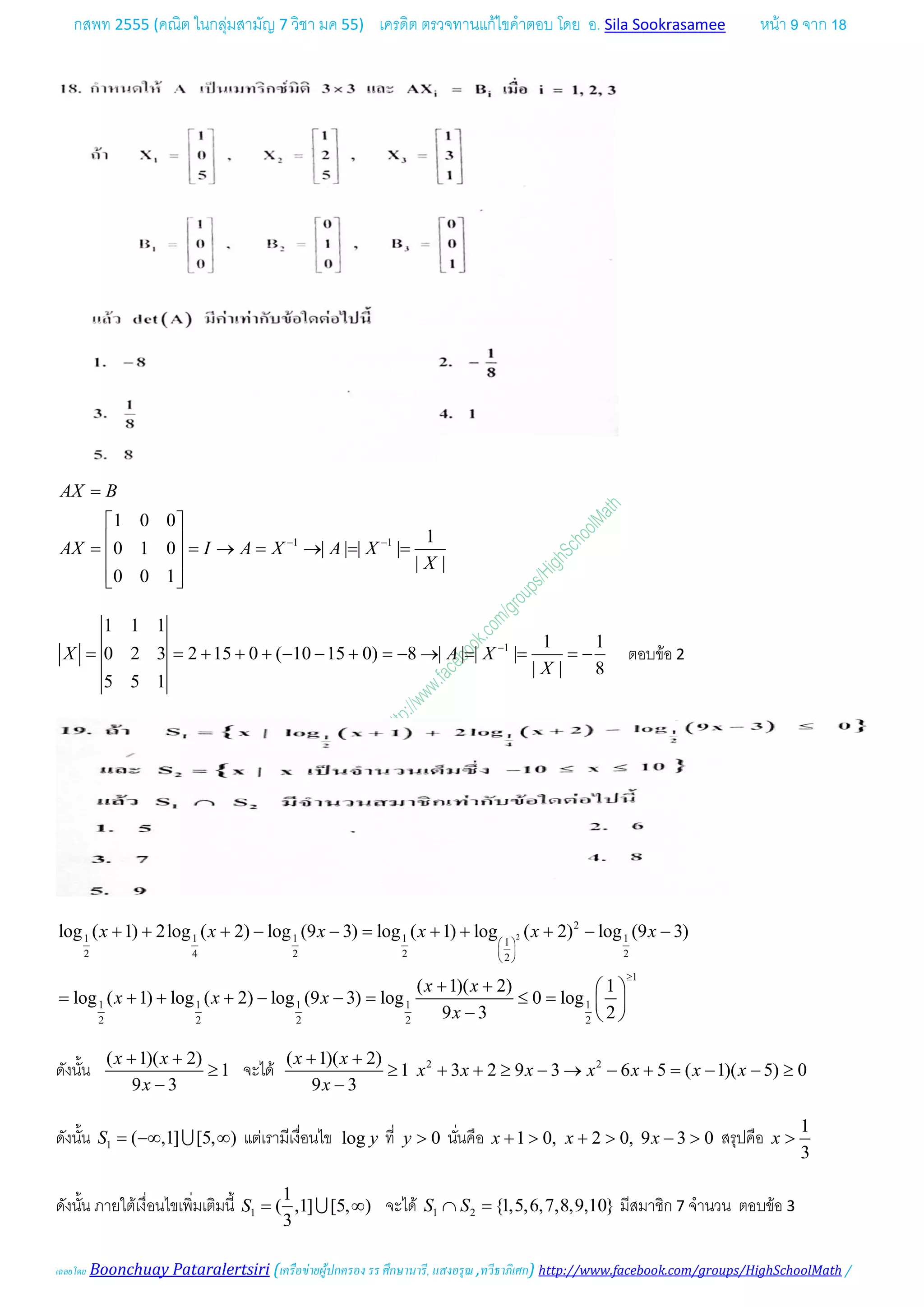กสพท 2555 (คณิต ในกลุมสามัญ 7 วิชา มค 55) เครดิต ตรวจทานแกไขคําตอบ โดย อ. Sila Sookrasamee หนา 9 จาก 18
เฉลยโดย Boonchuay Pataralertsiri (เครือขายผูปกครอง รร ศึกษานารี, แสงอรุณ ,ทวีธาภิเศก) http://www.facebook.com/groups/HighSchoolMath /
1 1
1 0 0
1
0 1 0 | | | |
| |
0 0 1
AX B
AX I A X A X
X
− −
=
 
 = = → = → = = 
  
1
1 1 1
1 1
0 2 3 2 15 0 ( 10 15 0) 8 | | | |
| | 8
5 5 1
X A X
X
−
= = + + + − − + =− → = = =− ตอบขอ 2
2
2
1 1 1 1 11
2 4 2 2 22
1
1 1 1 1 1
2 2 2 2 2
log ( 1) 2log ( 2) log (9 3) log ( 1) log ( 2) log (9 3)
( 1)( 2) 1
log ( 1) log ( 2) log (9 3) log 0 log
9 3 2
x x x x x x
x x
x x x
x
 
 
 
≥
+ + + − −= + + + − −
+ +  
= + + + − −= ≤=  
−  
ดังนั้น
( 1)( 2)
1
9 3
x x
x
+ +
≥
−
จะได 2 2( 1)( 2)
1 3 2 9 3 6 5 ( 1)( 5) 0
9 3
x x
x x x x x x x
x
+ +
≥ + + ≥ − → − + = − − ≥
−
ดังนั้น 1 ( ,1] [5, )S = −∞ ∞ แตเรามีเงื่อนไข log y ที่ 0y > นั่นคือ 1 0, 2 0, 9 3 0x x x+ > + > − > สรุปคือ
1
3
x >
ดังนั้น ภายใตเงื่อนไขเพิ่มเติมนี้ 1
1
( ,1] [5, )
3
S= ∞ จะได 1 2 {1,5,6,7,8,9,10}S S∩ = มีสมาชิก 7 จํานวน ตอบขอ 3
 