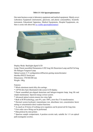 755S UV-VIS Spectrophotometer
Our main business scope is laboratory equipment and medical equipment. Mainly cover:
Laboratory Equipment (instruments, glassware, and plastic consumables), Scientific
instrument, Educational Apparatus, Medical Equipments, Hospital Equipments, etc.
Here is some info about this uv visible spectrophotometers:
Display Mode: Backlight digital LCD
Lamp: Patent assembled Hamamatsu L2D2 long life Deuterium Lamp and RoYal long
life Halogen-Tungsten Lamp
Optical system: C-T configuration diffraction grating monochromator
Interface:RS232 Serial port
Dimensions: 370/360/200 mm
Weight: 10Kg
Features:
* Whole aluminum metal alloy die-castings.
* 128*64 dots back illuminated wide screen LCD display.
* Patent assembled pre-aligned deuterium and halogen-tungsten lamp, long life and
simple maintenance. Spectral energy correct system.
* Advanced optical system ensures low stray light.
* Built in SCM technology, auto 0%, auto 100%, error-free T/A transformation.
* Decimal system keyboard, transmittance test, absorbance test, concentration factor
setting or concentration direct readout functions.
* As much as 24 items of working curve equations can be preserved for long time.
* First order curve fitting can be performed.
* Data printout by mini printer.
* Spacious sample compartment, 4 position cuvette rack, suitable for 1-5 cm optical
path rectangular cuvettes.
 
