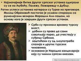 • Најзначајније битке Другог српског устанка одиграле
су се на Љубићу, Палежу, Пожаревцу и Дубљу.
Ратни успеси устаника натерали су Турке на преговоре.
Милош Обреновић постигао је усмени споразум са
румелијским везиром Марашли Али-пашом, на
основу кога је завршен Други српски устанак.
 Срби су признали врховну турску
власт,
 добили су право да сами
сакупљају порез, да учествују у
суђењу Србима,
 заштићени су од злоупотреба
спахија и других турских
чиновника,
 основана је Народна канцеларија
коју су чинили српски кнезови.
https://ucionicaistorije.wordpress.com/
 