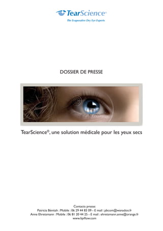 TearScience®
, une solution médicale pour les yeux secs
Contacts presse:
Patricia Bénitah : Mobile : 06 29 44 83 09 - E mail : pbcom@wanadoo.fr
Anne Ehretsmann : Mobile : 06 81 20 44 25 - E mail : ehretsmann.anne@orange.fr
www.lipiflow.com
DOSSIER DE PRESSE
 