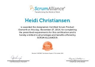 Heidi Christiansen 
is awarded the designation Certified Scrum Product 
Owner® on this day, November 27, 2014, for completing 
the prescribed requirements for this certification and is 
hereby entitled to all privileges and benefits offered by 
SCRUM ALLIANCE®. 
Member: 000374897 Certification Expires: 27 November 2016 
Certified Scrum Trainer® Chairman of the Board 
