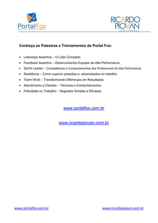 www.portalfox.com.br www.ricardopiovan.com.br
Conheça as Palestras e Treinamentos da Portal Fox:
• Liderança Assertiva – O Líder Completo
• Feedback Assertivo – Desenvolvendo Equipes de Alta Performance.
• Sprint Leader – Competências e Comportamentos dos Profissionais de Alta Performance
• Resiliência – Como superar pressões e adversidades no trabalho
• Team Work – Transformando Diferenças em Resultados
• Atendimento a Clientes – Técnicas e Comportamentos
• Felicidade no Trabalho – Segredos Simples e Eficazes
www.portalfox.com.br
www.ricardopiovan.com.br
 