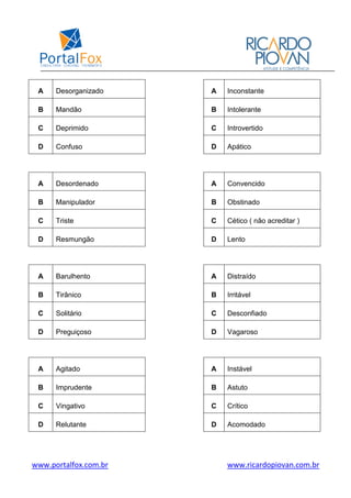 www.portalfox.com.br www.ricardopiovan.com.br
A Desorganizado A Inconstante
B Mandão B Intolerante
C Deprimido C Introvertido
D Confuso D Apático
A Desordenado A Convencido
B Manipulador B Obstinado
C Triste C Cético ( não acreditar )
D Resmungão D Lento
A Barulhento A Distraído
B Tirânico B Irritável
C Solitário C Desconfiado
D Preguiçoso D Vagaroso
A Agitado A Instável
B Imprudente B Astuto
C Vingativo C Crítico
D Relutante D Acomodado
 