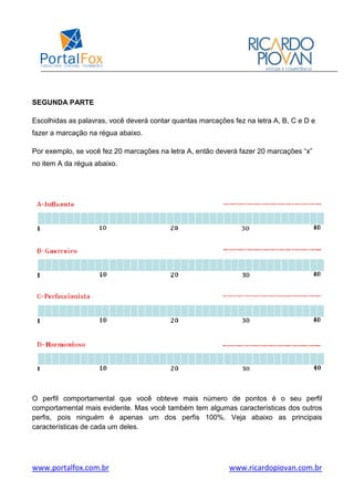 www.portalfox.com.br www.ricardopiovan.com.br
SEGUNDA PARTE
Escolhidas as palavras, você deverá contar quantas marcações fez na letra A, B, C e D e
fazer a marcação na régua abaixo.
Por exemplo, se você fez 20 marcações na letra A, então deverá fazer 20 marcações “x”
no item A da régua abaixo.
O perfil comportamental que você obteve mais número de pontos é o seu perfil
comportamental mais evidente. Mas você também tem algumas características dos outros
perfis, pois ninguém é apenas um dos perfis 100%. Veja abaixo as principais
características de cada um deles.
 