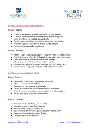 www.portalfox.com.br www.ricardopiovan.com.br
Perfil Comportamental PERFECCIONISTA
Pontos Positivos
• Crença de que a perfeição nas atividades é o caminho do êxito.
• Trabalhos impecáveis sem qualquer erro ou comentário negativo
• Muito persistente na realização de suas tarefas
• Ótimo ouvinte, ao receber uma tarefa presta atenção nos detalhes.
• Procuram superar as expectativas de seus clientes e líderes
• Extremamente organizados e dedicados.
Pontos Limitantes
• Podem parecer arrogantes com perfis comportamentais não perfeccionistas
• Quando tomam decisões não são flexíveis a novas idéias que podem surgir
• Ficam estressados quando as coisas não saem perfeitas
• Não conseguem equilibrar a vida pessoal e o trabalho
• Demoram a entrar em ação, pois precisam de tudo perfeito para agir
• Costumam não delegar, pois ninguém fará tão perfeito como ele
Perfil Comportamental HAMONIOSO
Pontos Positivos
• Pessoas fiéis e de confiança a empresa e ao seu líder
• Ótimos apaziguadores de conflitos
• Bons ouvintes num processo de delegação
• Calmos, equilibrados e tranqüilos em momentos de estresse
• Prestativo as necessidades da empresa, da liderança e de seus pares
• Ótimos para cargos de confiança na empresa
Pontos Limitantes
• Demoram em dar resultados, pois são lentos
• Executam apenas uma tarefa de cada vez
• Não gostam de mudanças e inovações
• Desanimam-se com facilidade quando as coisas não dão certas
• Indeciso em momentos que requer decisões
• Tímidos e retraídos em reuniões.
 