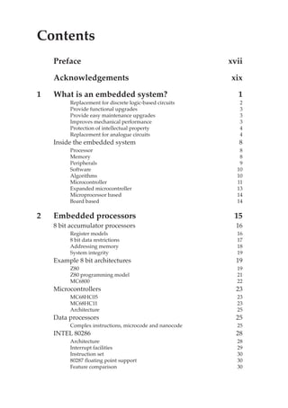 Contents v
Contents
Preface xvii
Acknowledgements xix
1 What is an embedded system? 1
Replacement for discrete logic-based circuits 2
Provide functional upgrades 3
Provide easy maintenance upgrades 3
Improves mechanical performance 3
Protection of intellectual property 4
Replacement for analogue circuits 4
Inside the embedded system 8
Processor 8
Memory 8
Peripherals 9
Software 10
Algorithms 10
Microcontroller 11
Expanded microcontroller 13
Microprocessor based 14
Board based 14
2 Embedded processors 15
8 bit accumulator processors 16
Register models 16
8 bit data restrictions 17
Addressing memory 18
System integrity 19
Example 8 bit architectures 19
Z80 19
Z80 programming model 21
MC6800 22
Microcontrollers 23
MC68HC05 23
MC68HC11 23
Architecture 25
Data processors 25
Complex instructions, microcode and nanocode 25
INTEL 80286 28
Architecture 28
Interrupt facilities 29
Instruction set 30
80287 floating point support 30
Feature comparison 30
 
