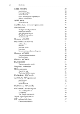 vi Contents
INTEL 80386DX 30
Architecture 30
Interrupt facilities 32
Instruction set 32
80387 floating point coprocessor 33
Feature comparison 33
INTEL 80486 34
Instruction set 35
Intel 486SX and overdrive processors 35
Intel Pentium 36
Multiple branch prediction 38
Data flow analysis 38
Speculative execution 38
The MMX instructions 39
The Pentium II 40
Motorola MC68000 40
The MC68000 hardware 41
Address bus 41
Data bus 41
Function codes 42
Interrupts 43
Error recovery and control signals 44
Motorola MC68020 44
The programmer’s model 46
Bus interfaces 49
Motorola MC68030 50
The MC68040 51
The programming model 53
Integrated processors 54
RISC processors 57
The 80/20 rule 57
The initial RISC research 58
The Berkeley RISC model 59
Sun SPARC RISC processor 60
Architecture 60
Interrupts 60
Instruction set 61
The Stanford RISC model 62
The MPC603 block diagram 63
The ARM register set 65
Exceptions 66
The Thumb instructions 67
Digital signal processors 68
DSP basic architecture 69
Choosing a processor 72
 