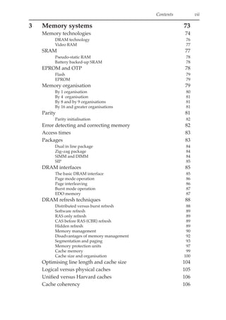 Contents vii
3 Memory systems 73
Memory technologies 74
DRAM technology 76
Video RAM 77
SRAM 77
Pseudo-static RAM 78
Battery backed-up SRAM 78
EPROM and OTP 78
Flash 79
EPROM 79
Memory organisation 79
By 1 organisation 80
By 4 organisation 81
By 8 and by 9 organisations 81
By 16 and greater organisations 81
Parity 81
Parity initialisation 82
Error detecting and correcting memory 82
Access times 83
Packages 83
Dual in line package 84
Zig–zag package 84
SIMM and DIMM 84
SIP 85
DRAM interfaces 85
The basic DRAM interface 85
Page mode operation 86
Page interleaving 86
Burst mode operation 87
EDO memory 87
DRAM refresh techniques 88
Distributed versus burst refresh 88
Software refresh 89
RAS only refresh 89
CAS before RAS (CBR) refresh 89
Hidden refresh 89
Memory management 90
Disadvantages of memory management 92
Segmentation and paging 93
Memory protection units 97
Cache memory 99
Cache size and organisation 100
Optimising line length and cache size 104
Logical versus physical caches 105
Unified versus Harvard caches 106
Cache coherency 106
 