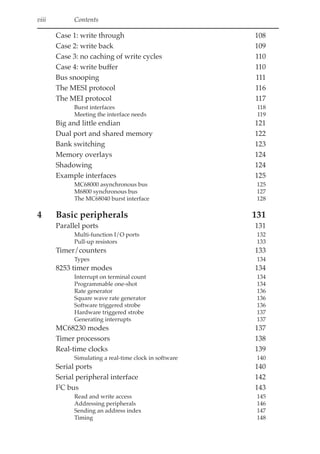 viii Contents
Case 1: write through 108
Case 2: write back 109
Case 3: no caching of write cycles 110
Case 4: write buffer 110
Bus snooping 111
The MESI protocol 116
The MEI protocol 117
Burst interfaces 118
Meeting the interface needs 119
Big and little endian 121
Dual port and shared memory 122
Bank switching 123
Memory overlays 124
Shadowing 124
Example interfaces 125
MC68000 asynchronous bus 125
M6800 synchronous bus 127
The MC68040 burst interface 128
4 Basic peripherals 131
Parallel ports 131
Multi-function I/O ports 132
Pull-up resistors 133
Timer/counters 133
Types 134
8253 timer modes 134
Interrupt on terminal count 134
Programmable one-shot 134
Rate generator 136
Square wave rate generator 136
Software triggered strobe 136
Hardware triggered strobe 137
Generating interrupts 137
MC68230 modes 137
Timer processors 138
Real-time clocks 139
Simulating a real-time clock in software 140
Serial ports 140
Serial peripheral interface 142
I2
C bus 143
Read and write access 145
Addressing peripherals 146
Sending an address index 147
Timing 148
 