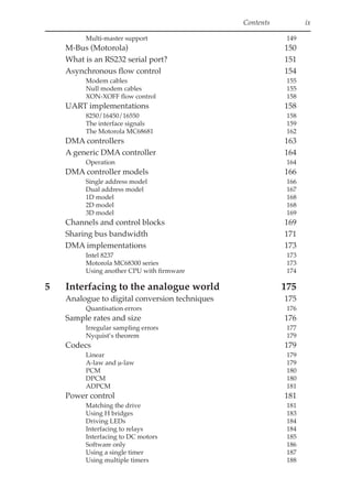 Contents ix
Multi-master support 149
M-Bus (Motorola) 150
What is an RS232 serial port? 151
Asynchronous flow control 154
Modem cables 155
Null modem cables 155
XON-XOFF flow control 158
UART implementations 158
8250/16450/16550 158
The interface signals 159
The Motorola MC68681 162
DMA controllers 163
A generic DMA controller 164
Operation 164
DMA controller models 166
Single address model 166
Dual address model 167
1D model 168
2D model 168
3D model 169
Channels and control blocks 169
Sharing bus bandwidth 171
DMA implementations 173
Intel 8237 173
Motorola MC68300 series 173
Using another CPU with firmware 174
5 Interfacing to the analogue world 175
Analogue to digital conversion techniques 175
Quantisation errors 176
Sample rates and size 176
Irregular sampling errors 177
Nyquist’s theorem 179
Codecs 179
Linear 179
A-law and µ-law 179
PCM 180
DPCM 180
ADPCM 181
Power control 181
Matching the drive 181
Using H bridges 183
Driving LEDs 184
Interfacing to relays 184
Interfacing to DC motors 185
Software only 186
Using a single timer 187
Using multiple timers 188
 