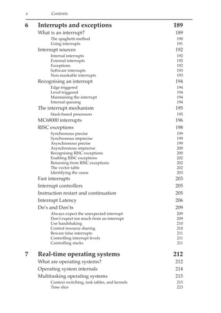 x Contents
6 Interrupts and exceptions 189
What is an interrupt? 189
The spaghetti method 190
Using interrupts 191
Interrupt sources 192
Internal interrupts 192
External interrupts 192
Exceptions 192
Software interrupts 193
Non-maskable interrupts 193
Recognising an interrupt 194
Edge triggered 194
Level triggered 194
Maintaining the interrupt 194
Internal queuing 194
The interrupt mechanism 195
Stack-based processors 195
MC68000 interrupts 196
RISC exceptions 198
Synchronous precise 199
Synchronous imprecise 199
Asynchronous precise 199
Asynchronous imprecise 200
Recognising RISC exceptions 200
Enabling RISC exceptions 202
Returning from RISC exceptions 202
The vector table 202
Identifying the cause 203
Fast interrupts 203
Interrupt controllers 205
Instruction restart and continuation 205
Interrupt Latency 206
Do’s and Don’ts 209
Always expect the unexpected interrupt 209
Don't expect too much from an interrupt 209
Use handshaking 210
Control resource sharing 210
Beware false interrupts 211
Controlling interrupt levels 211
Controlling stacks 211
7 Real-time operating systems 212
What are operating systems? 212
Operating system internals 214
Multitasking operating systems 215
Context switching, task tables, and kernels 215
Time slice 223
 