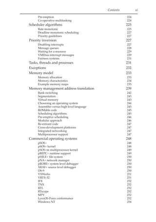 Contents xi
Pre-emption 224
Co-operative multitasking 224
Scheduler algorithms 225
Rate monotonic 225
Deadline monotonic scheduling 227
Priority guidelines 227
Priority inversion 227
Disabling interrupts 227
Message queues 228
Waiting for a resource 229
VMEbus interrupt messages 229
Fairness systems 231
Tasks, threads and processes 231
Exceptions 232
Memory model 233
Memory allocation 233
Memory characteristics 234
Example memory maps 235
Memory management address translation 239
Bank switching 242
Segmentation 243
Virtual memory 243
Chossoing an operating system 244
Assembler versus high level language 245
ROMable code 245
Scheduling algorithms 245
Pre-emptive scheduling 246
Modular approach 246
Re-entrant code 247
Cross-development platforms 247
Integrated networking 247
Multiprocessor support 247
Commercial operating systems 248
pSOS+ 248
pSOS+ kernel 248
pSOS+m multiprocessor kernel 249
pREPC+ runtime support 249
pHILE+ file system 250
pNA+ network manager 250
pROBE+ system level debugger 250
XRAY+ source level debugger 250
OS-9 250
VXWorks 251
VRTX-32 251
IFX 252
TNX 252
RTL 252
RTscope 252
MPV 252
LynxOS-Posix conformance 252
Windows NT 254
 