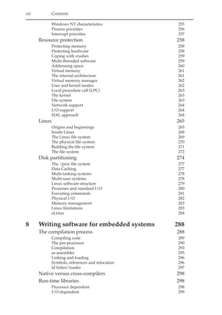xii Contents
Windows NT characteristics 255
Process priorities 256
Interrupt priorities 257
Resource protection 258
Protecting memory 258
Protecting hardware 258
Coping with crashes 259
Multi-threaded software 259
Addressing space 260
Virtual memory 261
The internal architecture 261
Virtual memory manager 262
User and kernel modes 262
Local procedure call (LPC) 263
The kernel 263
File system 263
Network support 264
I/O support 264
HAL approach 264
Linux 265
Origins and beginnings 265
Inside Linux 268
The Linux file system 269
The physical file system 270
Building the file system 271
The file system 272
Disk partitioning 274
The /proc file system 277
Data Caching 277
Multi-tasking systems 278
Multi-user systems 278
Linux software structure 279
Processes and standard I/O 280
Executing commands 281
Physical I/O 282
Memory management 283
Linux limitations 283
eLinux 284
8 Writing software for embedded systems 288
The compilation process 288
Compiling code 289
The pre-processor 290
Compilation 293
as assembler 295
Linking and loading 296
Symbols, references and relocation 296
ld linker/loader 297
Native versus cross-compilers 298
Run-time libraries 298
Processor dependent 298
I/O dependent 299
 